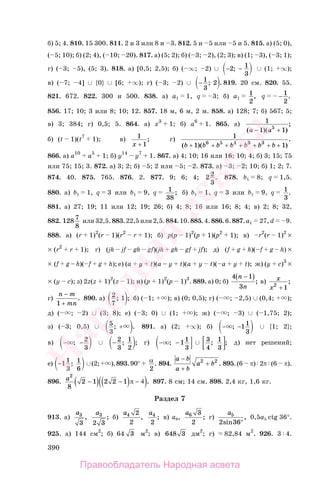 390
б) 5; 4. 810. 15 300. 811. 2 и 3 или 8 и 3. 812. 5 и 5 или 5 и 5. 815. а) (5; 0),
( 5; 10); б) (2; 4), ( 10; 20). 817. а) (5; 2); б) ( 3; 2), (2; 3); в) (1; 3), ( 3; 1);
г) ( 3; 5), (5; 3). 818. а) [0,5; 2,5); б) ( ∞; 2) ∪ − −2 1
3
; ∪ (1; ∞);
в) ( 7; 4] ∪ {0} ∪ [6; ∞); г) ( 3; 2) ∪ − 1
3
2; . 819. 20 см. 820. 55.
821. 672. 822. 300 и 500. 838. а) a1 1, q 3; б) a1
1
2
, q − 1
2
.
856. 17; 10; 3 или 8; 10; 12. 857. 18 м, 6 м, 2 м. 858. а) 128; 7; б) 567; 5;
в) 3; 384; г) 0,5; 5. 864. а) x3
1; б) a6
1. 865. а) 1
1 15
( )( )
;
a a− +
б) (t 1)(t7
1); в) 1
1x +
; г) 1
1 16 5 4 3 3
( )( )
.
b b b b b b b+ + + + + + +
866. а) a10
a5
1; б) y14
y7
1. 867. а) 4; 10; 16 или 16; 10; 4; б) 3; 15; 75
или 75; 15; 3. 872. а) 3; 2; б) 5; 2 или 5; 2. 873. а) 3; 2; 10; б) 1; 2; 7.
874. 40. 875. 765. 876. 2. 877. 9; 6; 4; 2 2
3
. 878. b1 8; q 1,5.
880. а) b1 1, q 3 или b1 9, q 1
38
; б) b1 1, q 3 или b1 9, q 1
3
.
881. а) 27; 19; 11 или 12; 19; 26; б) 4; 8; 16 или 16; 8; 4; в) 2; 8; 32.
882. 128 7
8
или32,5.883.22,5или2,5.884.10.885.4.886.6.887.a1 27,d 9.
888. а) (r 1)2
(r 1)(r2
r 1); б) p(p 1)2
(p 1)(p2
1); в) r2
(r 1)2
×
× (r2
r 1); г) (jh jf gh gf)(jh gh gf jf); д) (f g h)( f g h) ×
× (f g – h)( f g h); е) (a y t)(a – y t)(a y t)( a y t); ж) (y c)3
×
× (y c); з) 2z(z 1)2
(z 1); и) (p 1)2
(p 1)3
. 889. а) 0; б)
4 1
3
n
n
−( )
; в) x
x2
1+
;
г)
n m
mn
−
1 +
. 890. а) 2
7
1; ; б) ( 1; ); в) (0; 0,5); г) ( ; 2,5) ∪ (0,4; );
д) ( ; 2) ∪ (3; 8); е) ( 3; 0) ∪ (1; ); ж) ( ; 3) ∪ ( 1,75; 2);
з) ( 3; 0,5) ∪ 5
3
; .+ 891. а) (2; ∞); б) − −; 11
3
∪ {1; 2};
в) − −; 2
3
∪ − 2
3
1
2
; ; г) − −; 11
3
∪ 3
4
1
3
; ; д) нет решений;
е) −11
3
1
6
; ∪(2; ).893.90° α
2
. 894.
a b
a b
a b
−
+
+2 2
. 895.(6 π) 2π (6 π).
896. a2
8
2 1 2 2 1−( ) −( )( )π − 4 . 897. 8 см; 14 см. 898. 2,4 кг, 1,6 кг.
Раздел 7
913. а)
a3
3
,
a3
2 3
; б)
a4 2
2
,
a4
2
; в) a6,
a6 3
2
; г)
a5
2 36sin
,
°
0,5a5 ctg 36°.
925. а) 144 см2
; б) 64 3 м2
; в) 648 3 дм2
; г) 82,84 м2
. 926. 3 4.
Правообладатель Народная асвета
Народная
асвета
 