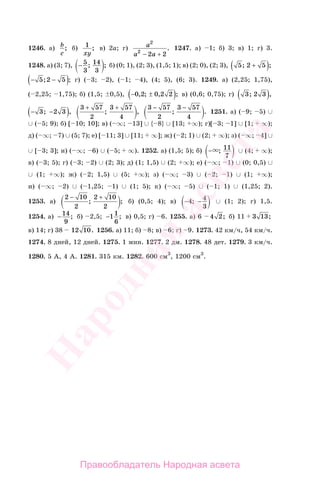 395
1246. а) b
c
; б) 1
xy
; в) 2a; г) a
a a
2
2
2 2− +
. 1247. а) 1; б) 3; в) 1; г) 3.
1248. а) (3; 7), − 5
3
14
3
; ; б) (0; 1), (2; 3), (1,5; 1); в) (2; 0), (2; 3), 5 2 5; ;+( )
− −( )5 2 5; ; г) ( 3; 2), ( 1; 4), (4; 5), (6; 3). 1249. а) (2,25; 1,75),
( 2,25; 1,75); б) (1,5; 0,5), − ±( )0 2 0 2 2, ; , ; в) (0,6; 0,75); г) 3 2 3; ,( )
− −( )3 2 3; ,
3 57
2
3 57
4
+ +
; ,
3 57
2
3 57
4
− −
; . 1251. а) ( 9; 5) ∪
∪ ( 5; 9); б) [ 10; 10]; в) ( ∞; 13] ∪ { 8} ∪ [13; ∞); г)[ 3; 1] ∪ [1; ∞);
д) ( ∞; 7) ∪ (5; 7); е) [ 11; 3] ∪ [11; ∞]; ж) ( 2; 1) ∪ (2; ∞); з) ( ∞; 4] ∪
∪ [ 3; 3]; и) ( ∞; 6) ∪ ( 5; ∞). 1252. а) (1,5; 5); б) − ; 11
7
∪ (4; ∞);
в) ( 3; 5); г) ( 3; 2) ∪ (2; 3); д) (1; 1,5) ∪ (2; ∞); е) ( ∞; 1) ∪ (0; 0,5) ∪
∪ (1; ∞); ж) ( 2; 1,5) ∪ (5; ∞); з) ( ∞; 3) ∪ ( 2; 1) ∪ (1; ∞);
и) ( ∞; 2) ∪ ( 1,25; 1) ∪ (1; 5); к) ( ∞; 5) ∪ ( 1; 1) ∪ (1,25; 2).
1253. а)
2 10
2
2 10
2
− +
; ; б) (0,5; 4); в) − −4 4
3
; ∪ (1; 2); г) 1,5.
1254. а) −14
9
; б) 2,5; −11
6
; в) 0,5; г) 6. 1255. а) 6 4 2; б) 11 3 13;
в) 14; г) 38 12 10. 1256. а) 11; б) 8; в) 6; г) 9. 1273. 42 км/ч, 54 км/ч.
1274. 8 дней, 12 дней. 1275. 1 мин. 1277. 2 дм. 1278. 48 дет. 1279. 3 км/ч.
1280. 5 А, 4 А. 1281. 315 км. 1282. 600 см3
, 1200 см3
.
Правообладатель Народная асвета
Народная
асвета
 