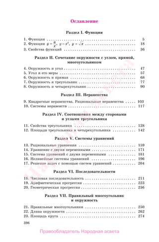 396
Оглавление
Раздел I. Функции
1. Функция . . . . . . . . . . . . . . . . . . . . . . . . . . . . . . . . . . . . . . . . . . 5
2. Функции y a
x
== , y = x3
, y x= . . . . . . . . . . . . . . . . . . . . . . . . 18
3. Свойства функций . . . . . . . . . . . . . . . . . . . . . . . . . . . . . . . . . . 36
Раздел II. Сочетание окружности с углом, прямой,
многоугольником
4. Окружность и угол . . . . . . . . . . . . . . . . . . . . . . . . . . . . . . . . . . 47
5. Угол и его меры . . . . . . . . . . . . . . . . . . . . . . . . . . . . . . . . . . . . 57
6. Окружность и прямая . . . . . . . . . . . . . . . . . . . . . . . . . . . . . . . 68
7. Окружность и треугольник . . . . . . . . . . . . . . . . . . . . . . . . . . . 77
8. Окружность и четырехугольник . . . . . . . . . . . . . . . . . . . . . . . 90
Раздел III. Неравенства
9. Квадратные неравенства. Рациональные неравенства . . . . . 103
10. Системы неравенств . . . . . . . . . . . . . . . . . . . . . . . . . . . . . . . . 117
Раздел IV. Соотношения между сторонами
и углами треугольника
11. Свойства треугольника . . . . . . . . . . . . . . . . . . . . . . . . . . . . . 128
12. Площади треугольника и четырехугольника . . . . . . . . . . . 142
Раздел V. Системы уравнений
13. Рациональные уравнения . . . . . . . . . . . . . . . . . . . . . . . . . . . 159
14. Уравнение с двумя переменными . . . . . . . . . . . . . . . . . . . . . 171
15. Система уравнений с двумя переменными . . . . . . . . . . . . . 181
16. Нелинейные системы уравнений . . . . . . . . . . . . . . . . . . . . . 196
17. Решение задач с помощью систем уравнений . . . . . . . . . . . 204
Раздел VI. Последовательности
18. Числовая последовательность . . . . . . . . . . . . . . . . . . . . . . . . 211
19. Арифметическая прогрессия . . . . . . . . . . . . . . . . . . . . . . . . . 223
20. Геометрическая прогрессия . . . . . . . . . . . . . . . . . . . . . . . . . . 236
Раздел VII. Правильный многоугольник
и окружность
21. Правильные многоугольники . . . . . . . . . . . . . . . . . . . . . . . . 250
22. Длина окружности . . . . . . . . . . . . . . . . . . . . . . . . . . . . . . . . . 262
23. Площадь круга . . . . . . . . . . . . . . . . . . . . . . . . . . . . . . . . . . . . 274
Правообладатель Народная асвета
Народная
асвета
 