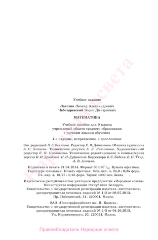 398
Учебное издание
Латотин Леонид Александрович
Чеботаревский Борис Дмитриевич
МАТЕМАТИКА
Учебное пособие для 9 класса
учреждений общего среднего образования
с русским языком обучения
4-е издание, исправленное и дополненное
Зав. редакцией В. Г. Бехтина. Редактор Е. И. Даниленко. Обложка художника
А. С. Хотеева. Технические рисунки А. Л. Латотина. Художественный
редактор Е. П. Протасеня. Техническое редактирование и компьютерная
верстка И. И. Дроздовой, И. И. Дубровской. Корректоры В. С. Бабеня, Е. П. Тхир,
А. В. Алешко.
Подписано в печать 24.04.2014. Формат 60 901
/16. Бумага офсетная.
Гарнитура школьная. Печать офсетная. Усл. печ. л. 25,0 + 0,25 форз.
Уч.-изд. л. 18,77 + 0,23 форз. Тираж 4000 экз. Заказ .
Издательское республиканское унитарное предприятие «Народная асвета»
Министерства информации Республики Беларусь.
Свидетельство о государственной регистрации издателя, изготовителя,
распространителя печатных изданий № 1/2 от 08.07.2013.
Пр. Победителей, 11, 220004, Минск.
ОАО «Полиграфкомбинат им. Я. Коласа».
Свидетельство о государственной регистрации издателя, изготовителя,
распространителя печатных изданий № 2/3 от 04.10.2013.
Ул. Корженевского, 20, 220024, Минск.
Правообладатель Народная асвета
Народная
асвета
 