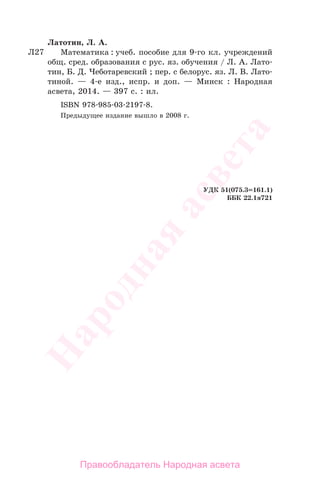 399
Латотин, Л. А.
Математика : учеб. пособие для 9-го кл. учреждений
общ. сред. образования с рус. яз. обучения / Л. А. Лато-
тин, Б. Д. Чеботаревский ; пер. с белорус. яз. Л. В. Лато-
тиной. — 4-е изд., испр. и доп. — Минск : Народная
асвета, 2014. — 397 с. : ил.
ISBN 978-985-03-2197-8.
Предыдущее издание вышло в 2008 г.
УДК 51(075.3=161.1)
ББК 22.1я721
Л27
Правообладатель Народная асвета
Народная
асвета
 