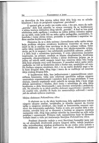 266 К њи ж евност и ј ези к
ne dozvoljva da hita prema nekoj ddej i dela koj a mu se učinila
ključnom i koju će proglasiti nj egovom „porukom
"
.
U nastavi gde se uvek i po svaku cenu, i što pre, mora da nađe
„poruka
" dela kod učenika se stvara uverenje da se knj iževnost
s njima izučava isključivo zbog takvih „poruka". A kad se ona pred
učenicima nađe ogolj ena i svedena na j ednu j edinu rečenicu zapisa-
nu na tabli, onda uvek liči na neku opštu -pedagošku, socioiošku, fi-
lozof sku i tome sličnu misao, proizišlu iz uprošćene i naprečac vo-
đene analize knj iževnog dela.
Cinjenica da j e u delu uočena i formulisana neka opšta misao
koja prožima ukupnu struktum književne tvorevine ne mora da
znači ni da j e anaMza time završena ni da j e valj ano vođena. Neke
opšte ddej e zajedničke su svim delima iste idejno-tematske orijen-
tacije, pa ih jemogućei
"
bez ozbiljnijih analitičkih zahvata „otkriti"
i u delu koj e s učenicima izučavamo. U svim tekstovima socij alne
inspiraoije, na primer, osuđuje se klasna eksploatacij a, društvena
nepravda, obespravlj enost čoveka i slične društvene poj ave, pa j e
j ednu od takvih misli moguće istaći kao osnovnu idej u bilo kojeg
dela koj e pripada ovoj vrsti literature. U pozadini takve opšte mi sli,
međutim, ne vi di se konkretno delo u kome ona, neodolj ivo od osta-
I.ih činilaca njegove strukture, živi, i to na način drukčiji nego u bi-
lo kom drugom delu, zbog čega i mora da se razlikuje od osnovne
idej e svalcog drugog dela.
U knj iževnom delu, kao j edinstvenom i neponovlj ivom umet-
ničkom fenomenu, valj a zato otkrivati specifične zakone nj egove
unutrašnj e orgamzovanosti i smislove koj i iz toga proizilaze. U tom
slučaj u, umesto uopštenih misli važećih za mnoga dela i koj e stoga
deluju apstraktno i hladno, doći ćemo s učenicsima do niza idej a
konkretno u delu bivstvuj ućih i zato životno uverlj ivih i podsticaj-
nih. Na učenike će te idej e utoliko delovati sugestivnij e i utoliko će
im značiti više, ukoli ko ih budu što samostalnij e otkrivali i nasto-
jali da odrede nj ihova značenja.
I dej na složenost Pokondirene tikve
S obzirom na to da idej e knj iževnog dela sagledavamo tokom
nj egove ukupne analize, neophodno j e učenike navesti da čvorne
tačke u nj egovoj strukturi, oko kojih se koncentrišu osnovni smi-
slovi, što svestramj e sagledaju. Važno j e zato, pre analize dela s uče-
nicima, utvr diti koji su to elementi u kojima se nj egova značenj a
najj asnij e vide, zbog čega pažnj u učenika na časovima na nj ih valj a
posebno i usmeravati . Primera radi , naznačićemo koj e bi elemente
trebalo imati u vidu pri dzučavanju Sterij ine Pokondirene tikve.
Predmet dramske radnj e u ovoj Sterij inoj komedij i j este j ed-
na od aktuelnih društvenih poj ava nj egova doba: težnj a predstav-
nika voj vođanskog srpskog građanstva da po svaku cenu uskoče u
viši društveni sloj . Kakav stav prema takvoj društvenoj poj avi
 