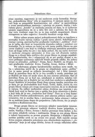 P o k o n d i r en a t i k v a 267
pisac zauzima, nagovestio j e već naslovom svoje komeciije. Sintag-
ma „pokondirena tikva" vrlo j e sugestivna. U njenom spoju su dve
reči koje se semanti čki kontrastiraju: reč „tikva"
j e upotrebljena
u svom metafora čkom značenj u i upućuj e na praznu, šuplj u i uob-
raženu glavu; „kondir
"
j e starinska posuda od zlata, te se njihovim
spojem nagoveštava da će u delu biti reči o nečemu što hoće da
ima veću vrednost nego što za to ima realnih mogućnosti. Ovom
sintagmom se tako sugerira i komički karakter ovoga dela.
Piščev odnos prema poj avi pokondirenosti dalj e se ispolj ava u
postupku koj im razvij a radnju i gradi nj ene aktere. Sukoblj avanje
starog ii novog, patrij arharlne gradanske tradicij e i „noblesa"
, čvor-
na j e tačka oko koje se koncentriše dramska radnj a i smislovi ove
komedij e. To j e osnova na koj oj se vrši j asna podela likova na one
verne tradicij i i one koj i tu tradiciju smatraju paorskim prostaklu-
kom od koga treba što pre i što dalje pobeći. Na taj način kontrast
iz naslovne sintagme sproveden је kroz ceo tok aramske radnje.
Stoga su u drami lako uočlj ive dve grupe likova sa mnogo zaj ednič-
kih karakteristika, što i omogućuj e da se pri analizi drame u na-
stavi pribegne uočavanj u njdhovih bitnih grupnih odlika. Na j ednoj
strani su pristalice „noblesa" : Fema, Sara i Ružičić, na drugoj , ču-
vari građanske tradicij e: Evica, Vasilij e, Jovan, Anoica i Mitar .
Pri otkrivanj u grupne karakteristike nosilaca nove mode, va-
lja s učenicima uočiti da tu grupu ne objedinjuje samo „nobles"
(on j e samo povod za nj ihovo povezivanj e), već i lični interesi :
Femi j e potrebna Sara da bi j e ova uvoddla u modu, potreban j oj
j e Ružičić j er žena od mode mora da i ma otmene udvarače; Sar i j e
potrebna Fema j er se kod nj e, zaluđuj ući j e modom, izdašno čaš-
ćava, potreban j oj je Ružičić jer j oj služi kao sredstvo u zaluđivanju
Feme; Ružičiću j e potrebna Fema zbog nj enog imetka, potrebna mu
j e Sara j er ga provodadžiše kod Feme. Treba, dakle, uočiti da ovu
grupu likova vezuju pre svega rnaterij alni interesi, da j e to druženj e
iz računa. Na njihov međusobni odnos direktno nas upućuje i po-
datak kojdstoj i uz Sarino ime u spisku lica koj a učestvuju u drami,
a koj i kaže da je ona „čankoliza kod Feme". Zato su u ovoj kome-
dij i, pored Femine pokondirenosti, pod udarom piščeve satire i go-
tovanstvo, čij i j e nosilac Sara, d pretvaranj e, lažna učenost i težnj a
da se mahinacij ama dopre do gospodstva i laka života, što j e prepo-
znatlj ivo u Ružičićevom liku.
Drugu grupu likova ne povezuj u nikakvd materij alnd interesi.
Idejno ih povezuje odanost tradiciji društva kome pripadaju, a,
zatim, Vasilija i Evicu, Jovana i Ančicu povezuje čista ljubav, u ko-
j oj nema nikakvih računa i mahinacija. Stoga se ova grupa likova
u celosti kontrastira sa prvom grupom. Simpatije i čitalačke i po-
zorišne publike uvek su na strani ove grupe. Nj ih najvdše osvaj a
Evica svoj om odanošću pokoj nom ocu, obućarskom maj storu, i ,,vo-
spitanij u" koj e j e od nj ega dobila; Jovan ih osvaj a odlučnim odba-
 