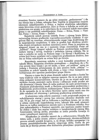 268 К њ и ж ев н о ст и ј ези к
cdvanjem Femine namere da ga učini otmenim „pedanterom" i da
mu menj a ime u Johan, odnosno Žan; Vasilij e j e simpatičan svoj om
iskrenom zaljubljenošću u Evicu, a Ančica strplj ivim udovoljava-
njem hirovima svoj e gazdarice. Zato je Fema u sukobu sa svim pri-
padnicima ove grupe, a to uslovlj ava da se osnovni sukob staro-novo
grana u niz posebnih sukobljavanja: Fema — Evica, Fema — Vasi-
lij e, Fema — Jovan, Fema — Ančica.
Naj oštrij i sukob postoji između Feme i nj enog brata Mitra,
najvernij eg čuvara građanske trgovačko-zanatlij ske tradicdj e. U nj e-
govom liku su trezvene, zdravorazumske snage toga društvenog slo-
j a naj potpunij e ovaploćene. U delu j e građen kao direktna protiv-
teža svoj oj evropskom modom zanesenoj sestri . Pisac j e potpuno na
nj egovoj strani , pa mu j e i namenio ulogu otreznitelj a Feme od
„noblesa"
. Stoga nj egovi sukobi sa Femom predstavlj aju naj češće
sudare starog i novog, tradicij e i pokušaj a nj enog rušenj a. On j e
zato u sukobu ne samo sa Femom nego i sa Sarom i Ružičićem, sa
svima koj i kvare ustalj eni red u nj egovom građanskom društvu, kao
što se Fema sukoblj ava sa svima koj i ga čuvaju.
Razrešenj e osnovnog sukoba u ovoj komedij i prepušteno j e
takođe Mitru. Nj egovim završnim postupkom — dosetkom da u Pa-
rizu proste žene imaj u i po tri muža, a žene ,,od noblesa
"
samo po
j ednog i Feminim pristaj anj em da zato ponovo bude „obična" —
razrešava se sukob između nj ih dvoj e, a time i čitav kompleks su-
koblj avanj a dve oprečno postavlj ene grupe likova.
Upravo u tome što j e pisac dramski sukob razrešio u kori st ču-
vara tradicij e vide se nj egove osnovne namere. On će se zato učeni-
oima pokazati konzervativnim. Osetiće da j e on na strani onih koj i
striktno čuvaj u postoj eći način života i odbacuj u svaki prodor no-
vih shvatanj a i htenj a. Zato iih valj a podstaći da uoče preterivanj a u
Feminom podražavanj u modi, u Sar inim gotovanski m prohtevima i
Ružičićevi m probisvetskim mahinacij ama. Takva uočavanj a dovode
ih do saznanj a da j e na udaru Sterij ine satire zaiista samo ono što
j ako odudara od trezvenog i poštenog građanskog ponašanj a.
S učenicima valj a otkriti značenj a i onih propratndh poj ava uz
sukoblj avanj e starog i novog kao osnovne okosnice dramske rad-
nj e. Tu j e, pre svega, žeđ za tuđicama u j ezičkom izrazu, j er su one,
u očima snobovski raspoloženog sveta, oduvek bile znak učenosti.
Zat o su se t u đi ce n em i n ovn o m or al e n aći i u Femdn om r ečni k u . Svo-
j om nakaradnošću u Feminoj upotrebi, one izazivaj u snažne komič-
ke efekte i služe kao moćno sredstvo u karakterizaciji nj enog lika.
I smevanj em takvog j ezika, posredno se ističe potreba čuvanj a či-
stote dpravulnosti maternj e reči .
Neophodno je učeni ke navesti da u stihotvorstvu filozofa Ru-
žičaća uoče, s j edne strane, piščevo podsmevanj e slaveno-serbskom
govoru učenih srpskih krugova, a, sa druge, kritiku suvoparne i is-
prazne pseudoklasičarske poezije njegovoga doba. Treba da pri-
metedaje Sterijaprema svim kulturnim pitanjima i pojavama dru-
 