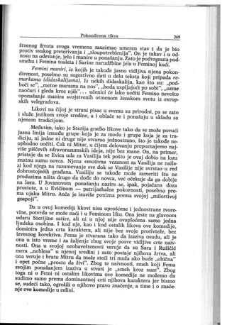 Po k o n d i r e n a t i k v a 269
štvenog života svoga vremena zauzimao umeren stav i da je bio
protiv svakog preterivanj a i „zloupotreblenija". On j e takav i u od-
nosu na odevanje, jelo i manireu ponašanju.Zatojepodvrgnutapod-
smehu i Femina toaleta i Sarine narudžbine jela u Feminoj kuoi.
Femini maniri, iz koj ih je takođe j asno vidlj iva njena pokon-
direnost, posebno su sugestivno dati u delu teksta kojii pripada re-
markama (diđaskalijama). Jz nekih didaskalija, kao što su: ,,pod-
boči se"
, „metne maramu na nos"
, „hoda uspij ajući po sobi"
, „uzme
naočari i gleda kroz njiih
"
. . . učenici će lako uooiti Femino nevešto
oponašanj e manira svoj stvenih otmenom ženskom svetu iz evrop-
skih velegradova.
Likovi na čijoj je strani pisac u svemu su prirodni, pa se zato
i služe j ezikom svoj e srediine, a i oblače se i ponašaju u skladu sa
nj enom tradicij om.
Međutim, iako j e Sterij a gradio likove tako da se može povući
j asna linij a između grupe koj a je za modu i grupe koj a j e za tra-
diciju, ni jedne ni druge nije stvarao j ednostrano, što je takođe ne-
ophodno uooiti. Čak ni Mitar, u čij em delovanj u prepoznaj emo naj-
više piščevih zdravorazumskih idej a, nije bez mane. On, na primer,
pristaj e da se Evica uda za Vasilij a tek pošto j e ovaj dobio na lozu
znatnu sumu novca. Nj ena emotivna vezanost za Vasilij a ne najl a-
zi kod nj ega na razumevanj e sve dok se Vasilij e nij e svrstao u red
dobrostoj eoih građana. Vasilij u se takođe može zameriti što ne
preduzima ništa drugo da dođe do novca, već očekuj e da ga dobij e
na lozu. U Jovanovom ponašanj u nazire se, ipak, poj ačana doza
prostote, a u Evičinom — patrij arhalne pokornosti, posebno pre-
ma uj aku Mitru. Anča j e i suvi še ponizna prema svoj oj „milostivoj
gospoj i"
.
Da u ovoj komediji likovi nisu uprošćene i j ednostrane tvore-
vine, potvrda se može naoi i u Feminom liku. Ona j este na glavnom
udaru Sterij ine satire, ali ш u nj oj nij e ovaploćena samo j edna
Ijudska osobina. I kod nje, kao i kod ostalih likova ove komedije,
domini ra j edna crta karaktera, ali ni j e bez svoj e proti vteže, bez
izvesnog korektiva. Fema j e stvarana tako da izaziva osudu, ali j e
ona u isto vreme i za žalj enj e zbog svoj e posve vidlj ive crte naiv-
nosti . Ona u svoj oj neobaveštenosti veruj e da su Sara i Ružičić
mera „noblesa
"
u nj enoj sredini i zato postaj e njihova žrtva, ali
ona veruj e i bratu Mitru da može steoi tri muža ako bude „obična
"
i opet počne „prosto da živi
"
. Zbog te naivnosti, smeh koj i Fema
svoj im ponašanj em izaziva u stvari j e „ smeh kroz suze"
. Zbog
toga ni o Femi ni ostaldm likovima ove komedij e ne možemo da
sudimo samo prema dominantnoj crti nj ihova karaktera j er bismo
se, sudeći tako, ogrešili o nj ihovo pravo značenje, a time i o znače-
nj e ove komedij e u celi ni.
 