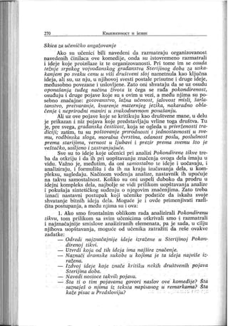 270 К н.и ж евност и ј ези к
Skica za učeničko angažovanj e
Ako su učenici bili navedeni da razmatraj u organizovanost
navedeni h činilaca ove komedij e, onda su .istovremeno razmatrali
i idej e koje proiziilaze iz te organizovanosti. Pri tome im se osuda
težnj e srpskog vojvođanskog građanstva Sterijinog doba za uska-
kanj em po svaku cenu u viši drušlveni sloj nametnula kao klj učna
idej a, ali su, uz nj u, u nj ihovoj svesti postale prisutne i druge idej e,
međusobno povezane i uslovljene. Zato oni shvataju da se uz osudu
oponašanj a tuđeg načina života iz čega se rađa pokondirenost,
osuđuju i druge poj ave koj e su s ovim u vezi , a među nj ima su po-
sebno značajne: gotovanstvo, lazna učenost, jalovost misli, šarla-
tanstvo, pretvaranje, kvarenje maternj eg j ezika, nakaradno obla-
čenj e i neprirodni maniri u svakodnevnom ponašanj u.
АИ uz ove poj ave koj e se kritikuj u kao društvene mane, u delu
j e prikazan i niz poj ava koj e predstavlj aju vrline toga društva. Tu
j e, pre svega, građanska čestitost, koj a se ogleda u privrženosti tra-
dicij i; zatdm, tu su poštovanj e prirodnosti i j ednostavnosti u sve-
mu, rodbinska sloga, moralna čvrstina, odanost poslu, poslušnost
prema starij ima, vernost u Ij ubavi i prezir prema svemu što j e
veštačko, usilj eno i zastranjuj uće.
Sve su to idej e koj e učenici pri analizi Pokondirene tikve tre-
ba da otkrij u i da ih pri uopštavanj u značenj a ovoga dela dmaj u u
vidu. Važno j e, međutim, da onii samostalno te idej e i uočavaj u, i
analizdraju, i formulišu i da ih na kraj u izučavanj a dela, u kom-
pleksu, sagledaju. Naoinom vođenj a analize, nastavnik ih upućuj e
na takvu samostalnost . Koliko su oni uspeli duboko da prodru u
idej ni kompleks dela, naj bolje se vidi prilikom uopštavanj a analize
i pokušaj a sintetdčkog suđenj u o nj egovim značenj ima. Zato treba
iznaći nastavni postupak koj i učenike podstiče da iskažu svoj e
shvatanj e bitnih idej a deia. Moguće je i ovde pnimenj ivati razli-
čita postupanj a, a među nj ima su i ova:
1. A k o sm o f ro n t aln i m ob l ik om r ada an alizi r al i Po k on d i r enu
likvu, tom prilikom sa svim učenicima otkrivali smo i razmatrali
i naj značaj nij e smislove analiziranih elemenata, pa j e sada, u cilj u
njihova uopštavanja, moguće od učenika zatražiti da reše ovakve
zad a t k e:
— Odredi naj značaj nij e idej e izražene u Sterij inoj Pokon-
direnoj tikvi.
— Utvrdi кој а. od tih ideja irna naj šire značenje.
— Naznači aramske sukobe u koj ima j e ta idej a naj više iz-
r ažen a.
— I zdvoj idej e koj e znače kritiku nekih društvenih pojava
Sterij ina aoba.
— Navedi nosioce takvih poj ava.
— Šta ti o tim poj avama govori naslov ove komedij e? Šta
saznaj eš o nj ima iz teksta napisanog u remarkama? Šta
kaže pisac u Predslovij u? ; f ': r ::
 