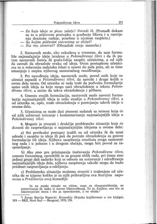 P o k o n d i r en a t i k v a 27 1
— Za koj e iđej e se pisac zalaže? Navedi ih. (Pronađi dokaze
za to u piščevom postupku u građenju likova i u razvij a-
nj u dramske radnj e, posebno u nj enom raspletu.)
— Sa koj im piščevim stavovima se slažeš?
— Šta mu zameraš? (Obrazloži svoje zamerke.)
2. N astavnik može, ako oskudeva u vremenu, da sam for mu-
liše naj značajnij e idej e izražene u Pokonđirenoj tikvi i da ih pu-
fem nastavnih listića ili grafo-foiij a saopšti učenicima, a od nj ih
da zatraži da obrazlože svaku od idej a. Ovim postupkom učenici-
ma se u rešavanj u zadataka dzlazi u susret do pola puta, ali se time
umanj uj e i stepen nj ihovog samostalnog rasuđivanj a.
3. Pri navođenj u idej a, nastavnik može, pored onih koj e su
učenici zapazili u Pokondirenoj tikvi, da navede i druge kojih u
ovom delu nema. Od učenika se tada traži da podvuku formulaoij e
samo onih ideja za koj e mogu naći obrazloženj e u tekstu Pokon-
direne tikve, a zatim da takva obrazloženj a i pribave.
4. Umesto svojih formulacij a, nastavnik može navesti formu-
laciije najznačajnijih ideja iz neke studije o Pokondirenoj tikvi, a
od učenika se, opet, traže obrazloženj a o postoj anj u takvih ddej a u
ov o m e d el u .
5. Učenicima se može dati pismeni zadatak sa temom koj a će
od nj ih zahtevati isticanj e i komentarisanje naj značaj ndj ih idej a u
Pokondirenoj tikvi.
6. Moguće j e stvarati i drukčij e problemske situacij e koj e će
đovesti do raspravljanj a o najznačaj nij im idej ama u ovome delu:
a) Svi prethodni postupci tražili su od učenika ili da sanai
odrede i saopšte te idej e ili pak da potraže obrazloženj a za gotove
formulacij e tih idej a. Nj ihova saopštenj a rezultata svoga samostal-
nog rada i u j ednom i u drugom slućaju, mogu bi ti povod za ra-
spravlj anj e.
b) Ako smo pre pristupanj a izučavanju Pokondirene tikve,
umesto frontalnog, opredelili se za grupni oblik rada, pri čemu smo
j ednoj grupi dali zadatke koj i se odnose na uočavanje i određivanj e
naj značaj nijdh i dej a dela, nj ihova saopštenj a takođe mogu da budu
predmet raspravlj anj a u odelj enj u.
c) Problemsku situacij u možemo stvoriti i traženj em od uče-
nika da se izj asne koli ko j e za nj ih prihvatlj iva ova Sterij ina napo-
mena u Predslovij u ovoj komedij i:
Ja na mođu nimalo ne vičem , nego za zloupotreblenij e, ne
preter ivanj e ili, kako vi zovete Uber t reibung. To j e, f r aj lice, ono što se
iskorenj avati mor a i što j a opor očavam , a ne moda.2
2) Jovan Ster ij a Popović: K omedij e (Srpska knj iževnost u sto knj iga),
MS — SK Z, Novi Sad — Beograd, 1970, 150.
 