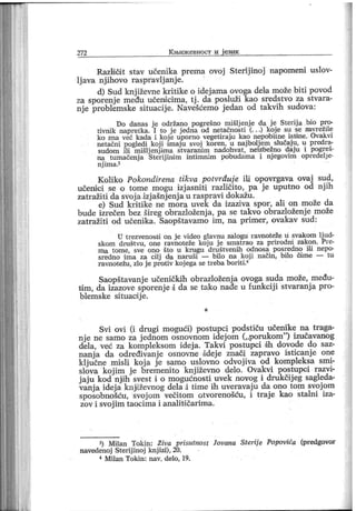 272 К њиж евност и ј език
Različit stav učenika prema ovoj Sterij inoj napomeni uslov-
lj ava njihovo raspravlj anj e.
d) Sud knj iževne kritike o idej ama ovoga dela može biti povod
za sporenj e među učendcima, tj . da posluži kao sredstvo za stvara-
nj e problemske situacij e. Navešćemo j edan od takvih sudova:
Do danas j e održano pogrešno mišlj enj e da j e Sterij a bio pro-
tivnik napretka. I to j e j edna od netačnosti (. . .) koje su se zavrežile
ko zna već kada i koj e uporno vegetiraju kao nepobitne isti ne. Ovakvi
netačni pogledi koj i i maj u svoj koren, u naj bolj em slučaj u, u predra-
sudom ili mišlj enji ma stvaranim nadohvat, neizbežno daj u i pogreš-
na tumačenj a Sterij indm intimnim pobudama i nj egovim opredelj e-
nj im a.3
Koliko Pokondirena tikva potvrđuj e ili opovrgava ovaj sud,
učenici se o tome mogu izjasniti različito, pa je uputno od njih
zatražiti da svoj a izj ašnj enj a u raspravi dokažu.
e) Sud kritike ne mora uvek da izaziva spor, ali on može da
bude izrečen bez šireg obrazloženja, pa se takvo obrazloženje može
zatražiti od učenika. Saopštavamo im, na primer, ovakav sud:
U tr ezvenosti on j e vi deo glavnu zalogu ravnoteže u svakom lj ud-
skom društvu, one ravnoteže koj u j e smatrao za prirodni zakon. Pre-
ma tome, sve ono što u krugu društvenih odnosa posredno il i nepo-
sredno i ma za cilj da naruši — bil o na koji način, bilo čime — tu
ravnotežu, zlo j e protiv koj ega se treba borit i.1
Saopštavanj e učeničkih obrazloženja ovoga suda može, među-
ti m, da izazove sporenj e d da se tako nađe u funkcij i stvaranj a pro-
blemske sdtuacij e.
*
Svi ovi (i drugi mogući) postupci podstiču učenike na traga-
nj e ne samo za j ednom osnovnom idej om (,,porukom"
) izučavanog
dela, več za komplelcsom idej a. Takvi postupci dh dovode do saz-
nanj a da određivanj e osnovne adej e znači zapravo isticanje one
klj učne misli koj a j e samo uslovno odvojiva od kompleksa smi-
slova koj im j e bremenito knj iževno delo. Ovakvi postupci razvi-
j aju kod njdh svest i o mogučnosti uvek novog i drukčijeg sagleda-
vanj a idej a knjdževnog dela d time ih uveravaj u da ono tom svoj om
sposobnošču, svoj om večitom otvorenošću, i traj e kao stalni iza-
zov i svoj im taocima i analitičarima.
3) Milan Tokin : Ziva prisutnost Jovana Steri j e Popovića (predgovor
navedenoj Ster ij inoj knj izi), 20.
4 M ilan Tokin : nav. delo, 19.
 