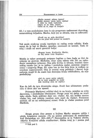 236 К њиж евност и ј език
»Božj a pomoć, zeleno j ezer o!
B ožj a pomoć, m oj a kućo vj ečna!
U tebe ću vij ek vj ekovati,
udaću se za tebe, j ezer o,
volim za te, nego za Arapa!«
A]i, i u tom poslednj em času iz nj e pr ogovara nadmenost dvorskog,
nenarodskog čelj adeta. Marku, koj i j oj se obraća, ona će odbrusi ti :
»Pr ođi me se, gola der višino!
Što me pitaš kad pomoć ne možeš?«
Tek posle ovakvog uvoda ispričaće za razlog svoje odluike. Kada
sazna da je baš to Manko, spasilac, osornost i će nestati . Tada će
očaj i strah od smr ti govoriti bolj e:
»Bogom br ate, K ralj eviću Mar ko,
ne daj mene crnu Arapinu.«
Možda j e takav postupak potpuno logičan u času kada se čini da
rešenja ne postoje. Međutim, čitav nj en odnos više liči na opho-
đenj e razmažene princeze. Ona piše krvlj u iz 'obraza, bratimi tamo
nekog vazala (j er j e to j edina i poslednj a nada), pominje njegove
svece i nj egovog Boga. Ali, nj en ton j e t on bića koje je irođeno sa
oreolom superi ornosti. Ona je svesna svog položaj a i darovi koje
nabraj a mogli bi da znače kao dostojna hvala oslobodiocu, da nij e
poslednj eg:
»j oš ću carev pečat udariti :
da te vezir pogubit ne može
dok čestitog car a ne zapita.«
Kao da želi da igra dvostm ku ulogu. Zvuči kao ultimatum: poda-
ri ću ti život ako me sp aseš.
Priznanj e Markovoj veličini doći će na kraj u, zaj edno sa svim
darovi ma, i poslednj im obećanj em. Ovoga puta taj pečat ne zvuči
tako oholo. Sada poklone daj e car, vladar. Ali, ma koliko moćan
vladar bio, nad j ednim vazalom neće moći da vladari. Poniznost
postoji , ali ne na uobičajenoj strani. Ovde je vladar ponizan pred
M ar k om .
I I I
Drugu grupu čine pesme u koj ima Marko spasava roblj e i
ukida Arapinove namete. »Te su pesme pobrojane il i anali zirane
kod Halanskog str. 263—269.«12) Najuspelij a j e dz Vukove zbirke,
»Marko K ralj ević ukida svadbarinu«. Sliona ovoj j e i pesma pod
12 Vidi pod 2.
 