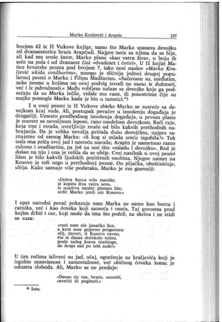 M ar k o K r al jević i Ar apin 237
broj em 62 iz II Vukove knjige, samo što Marko spasava devojiku
od dvanaestorice braće Arapčadi. Naj,pre neće sa njima da se bije,
ali kad mu sruše šator , Marko plane »к ао vatra živa«, u boju ih
seće na pola d od dvanaest ćini »dvadeset i četiri«. U II knj izi Ma-
tice hrvatske pesma pod broj em 7, i ako nosi naslov »Marko K ra-
Ijević ukida svadbarinu«, mnogo je siičnija j ednoj drugoj popu-
larnoj pesmi o Mar ku i Filipu Madžarinu. »Sačuvane su, m eđuitim ,
neke pesme u koj ima on ovaj podvi g izvodi me samo iz dužnosti ,
već i iz zahvalnosti.« Među robljem nalaze se devojke koje ga pod-
sećaju da su Marka lečile, vidale mu rane, ili posestrime čije su
majk e pomogle Marku kada j e bio u tamnici .13)
I u ovoj pesmi iz I I Vukove zbi r ke M ark o se susr eće sa de-
vojkom kraj vode. Ali, postupak pevačev u iznošenj u događaja j e
drugačij i. Umesto predhodnog iznošenj a događaj a, u prvom planu
je susrest sa nevolj nom lepom, rano osedelom devojikom. Reči raj e,
koj a trpi i strada, uverlj ivij e zvuče od bilo kak vih prethodnih na-
braj anj a. Da je velika nevolj a pritisla dušu devoj činu, naj pre sa-
znaj emo od samog Marka: »S kog si mlada sreću izgubila?« Tek
tada oina pr iča svoj j ad i nesreću naroda; Arap in j e nametnuo razne
zulume i svadbarinu, pa još na noć ište »mladu i devojku«. Red j e
došao na nju i ona j e rešila da se ubij e. Crni nasilmk u ovoj pesmi
lišen je bilo kakvih lj udskih pozitivnih osobina. Nj egov namet na
Kosovo je teži nego u prethodnoj pesmi . tOn plj ačka, obeščašćuj e,
ubij a. К ак о saznaj e više podataka, Mark o je sve gnevniji :
»Dobr a Šar ca vr lo r asr dio;
iz kopita živa vat r a seva,
iz nozdr va m odar plam en liže;
sr di t M ar ko j ezdi niz K osovo.«
I opet narodni pevač pokazuj e nam Mar'k a ne samo kao borca i
sratnika, već i kao ooveka koji saoseća i oseća. Taj gorost as pred
koj im drhti i car, koj i može da ima što poželi , ne sikriva i ne stidi
s e s u z a :
»roni suze niz j unačko lice,
a kr oz suze gnj evno pr ogovara:
»Oj , davori, ti K osovo ravno,
šta si dan as doček al o t užn o,
posle našeg kneza čest itoga,
da Ar api sad po tebi sude!«
U tim rečima izliveni su jad, očaj , ogor čenje ne kralj evića koji j e
izgubio nezavisnost i samost alnost, već obionog čove'ka kome. j e
oduzeta sloboda. Ali, Marko se ne predaj e:
»Dan as ću vas, b r aćo, osvetiti,
osvetiti ili poginuti.«
" I s t o .
 