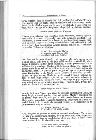 238 К њиж евност и ј език
Ižriče odluku koja је doneta još dok je devoj ka pričaia. To nije
više Marko koji se nećka hoće l i biti zatočniik i izbavitelj careve
ćerke, to j e aMrko spreman da umre za slobodu i čast svog na-
roda. Zato, kad ga vide Arapinove sluge, j oš iz daleka, zadrhte:
»Čudan j unak j ezdi niz K osovo.«
I sama ova rečeniea ima poseban zvuk. Osvetnik, mrkog dzgleda,
neustrašiv. U samoj r eči »j ezdi« ima neke ar haične gordosti i do-
stoj anstva, gotovo melodij e u kojoj j e gomilan bun t, snaga, r eše-
nost na smrt . Nij e to više onaj ležerni Marko, koj i odlaže boj i od-
seda u Novi han pored koj eg Arapin prolazi misleći da j e poludeo
od st r ah a. D ešav a se ob r atno :
»A k ad blizu ugledaše M ar k a
ne sm edoše p r ed M ar k a izići ,
beže sluge pod šator Ar apu.«
Oni , koj i su do juče pirovali pod zastavom zla, sada se krij u iza
nj enog skuta. Oni , koji su do j uče sekli jonaske i nakazili ih, slute
kaznu i skrivaj u sablje ispod kabanica, a sami pokušavaj u da se
zaklone iza gospodara. Mar ko počinj e svoj u ulogu. Taj čudan go-
r ostas neće da se odmah sukobi sa Arapinom, već hoće najpre da
ga uvredi, unizi. To čini tri puta. Naj pre odbij a da pije sa Ar api-
nom. Zanimlj ivo j e da Marko zatiče Ara,pina u pozi koj a je uobi-
čajena za njega samog. Mada je i ovde narodni pe9nik izabrao de-
talj , to vino Ikoje Arapin pije dok ga služe nesrećne robinje je
»ladno«. Marko pij e »crveniku vino«. Odbij anj e da pij u zaj edno j e
nagoveštaj da ga ne smatra dostojnim i ravnim sebi. Drugi put,
um esto tr aženih 100 dukata, M ar ko
»pr ed Arapa t r i dukata baci .«
Arapin j e i sam čekao tren kada će pogubiti nepoznatog. Zato, na
ovaj drugi, otvoreni prezir, cikne od lj utine. Markov podsmeh mu
j e j asan i nepodnošlj iv, nemoguć. Arapin poteže buzdovan i udara.
Sada dolazi poslednj e i naj j ače ipreziranj e. Progovara dz Marka na-
rodni šeret, koji ne može da propusti zgodu (a ni nezgodu), a da
j e ne okrzne svojim duhom:
»Oj j unače, Ar apine cr ni ,
il '
se šališ il
'
od zbilj e bij eš?«
Ovaj megdan se gotovo ne može ni nazvati megdanom. Tu ne uče-
stvuju dva ravnopravna junaka, koji se nose »ceo dan đo podne«.
Mar ko lako završava sa nasilnikom , ubij a mu sluge, a sam o četvo-
ricu poštedi ka-ko bi obj avili u narodu:
»odsad v i še nem a svad bar i ne,
Mar ko za sve svadbarinu plat i.«
 
