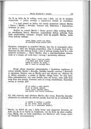 M ar ko K r alj ević i Ar apin 239
On ih ne šalje da bi veličao svoj e ime i đelo, već da bi obodri o
zlopatnike — j edna nevolj a u napacenoj zemlje je savladana.
I u ovoj pesmi se i stiču već ranij e pomenuti odnosi Магка
i Šarca i Marka i devojke. Umesto sna, disskretno i impresivno,
izrečena je j ava.
Koliko su vezani Marko i Šarac govori sliika srditog Marka
na rasr đenom Šarcu. Naravno, naj snažnije deluj e pohvala koju
kaže protivnička »strana«. Ar api n hoće da pogubi Marka, samo
zbog j ednog razloga:
»neću blaga, uzeću m u gl avu ,
da đobij em konj a pr em a sebi.«
Naravno, nemoguće j e pogubiti Mar ka, kao što j e nemaguće odvo-
j iti Šarca i dati mu drugog gospodara. Ima li junaka koji bi bio
dostojan da jaše takvog konj a i ima li takvog junaka koj i bi s više
nežnosti prot epao — Šaro! Marko, sžim u neprij atelj skom taboru,
uzda se u snagu, ali uvek i ma i vernog i spremnog saborca:
»Odaj , Šar o, i sam po avlij i,
a j a idem pod šator Ar apu;
n a o d i se ša t o r u n a v r a t a —
ako b
' meni do nevolj e bi lo.«
Drugi odnos ispunj en plemenito šću i lj udskom toplinom j e
odnos između M arka i devojike. Razlika između carevne i Kosovke
j e ogromna. Naj pre, ona se Marku pr vi put obraća sa: »Zdravo da
si, delij o neznana.«, a zatim j e Marko »dragi brat «. To nij e iznu-
đeno pobratimstvo, već veza možda j ača od krvne, veža onih koji
nose krst iste patnj e. Carevna neće za crnog mladoženju. Kosovkin
razlog j e mnogo j ači :
»I I ću j adna u vodu skočiti,
ili ću se m lada obesi ti ;
voli m , brat e, izgubiti glavu ,
neg lj ubiti svoj zemlj i dušmana.«
Ali, dok carevna vapi obešena Marku oko vrata, Kosovka devoj ka
plemenito će pokušati da odvrati j unak a koj i želi da j e oslobodi zla:
»a možda si j edinac u m aj ke,
pa ćeš, br ate, tamo poginuti,
pa što će ti samor ana maj ka?«
Marko, ne želeći da ona i dalj e brine nad nj egovim životom, ne
kaže j oj da će se bor iti sa Arap inom , već da hoće da plati svadba-
rinu. Mada, ako se bolj e pogledaju ove Markove reči, imaju nešto
od Pitiji ni h proročanstava:
 