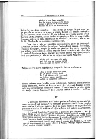 240 К њиж евност и ј език
»Zašto bi m e Ar ap pogubio
kad j a imam, sestro, dosta blaga, —
mogo b'
platit sve K osovo r aVno
k a m o l
'
n e b i za se sv a d b a r i n u .«
Zašto bi me Ar ap pogubio — kad mogu j a nj ega. Bogat saim j er
j e pravda sa mnom, a snaga u meni. Toliko se čemeri nakupilo
da se Kosovo mora osvetiti. I'K ću j ednom za svagda plati ti svad-
barinu, ubiti Arapina, a ak o se desi da poginem, biće to lepa svadba
j unaka, koji se u boj u sj edinjuje sa večnošću. Naravno, Marko ne
bi bio Mark o da ne pobeđuj e neprijat elja.
Ono, što u Marku naročito r asplamsava gnev j e postupak
Arapinov prema mladim junacima. Sedamdeset sedam Kosovaca,
»tužnih đuvegij a«, Arapin j e savladao, posefkao im glave i nabio ih
na kolac. Naturalistički j ezivo izgleda šator Araipiai ov oikružeo tim
krvavim lobanj ama. Zato, Mar kov post upak prema neprij atelj u neće
biti pun poštovanj a. Marko će se naj pre narugati Arapinu :
»Bože m ili , na svem tebi val a,
kad brž' ode sa j unaka glava!
K an da nij e na nj emu ni bila.«
Zatim će sve glave neprij atelja nagraditi i stom sudbinom :
»Sve s avlij e poskidao glave,
pa j e glave saranio lepo,
da j ne klj uj u orli i gavrani,
pa avlij u pustu nakitio,
nakiti j e ar apskim glavama.«
Prema takvom neprijatelj u nema bolećivosti . Protivno svim hrišćan-
skim pravilima, Marko se krvavo sveti , jer bi svaki drgačiji postu-
pak bio skmavljenj e nesrećnih žrtava. I narod oseća to isto, otuda
na kraju pesme blagoslov koji МаЉи izriče d »malo i veliko«.
I V
U mnogim zbirkama naći ćemo pesme u kojima su na Marko
vom mestu drugi j unaci.14) U mnogim pesmama naći ćemo preple-
tene motive i sižej ne tokove, koj i su nam pozaiatd iz pojedinačnih
pesama o Marku. U nekima od nj ih u,pleten 'je i sukob sa Arapinom.
14 U zbirci Bogolj uba Petranovića, u pesmama pod broj em 27, 30 i 31
Miloš Obilić se bori sa aždaj om, sa troglavim Arapinom da bi spasao zarob-
ljene j unake Relju Krilaticu i Banović Strahinj u i sukoblj ava se sa 300 Arapa
da bi spasao carevića Stefana Lazarevića. U pesmi pod broj em 42, iste zbirke,
V isoki Stefan u bor bi sa divovim a osl obađa ćobanicu Janj u.
U Petranovićevoj zbirci i sami naslovi pesama pod broj em 1, 2 i 4 go-
vore o popularnosti ove teme: »Divovi i Arapi«, »Aždaj a napada svatove«,
»Zmaj ognj eni i trogiav Arapin«.
 