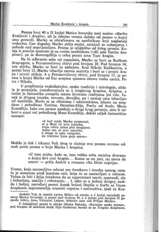 M ar ko K ralj ević i Arapin 24 1
Pesma broj 40 u I I knj izi Matice hr vatske nosi naslov »Marko
Kraljević i Arapin«, ali j e sižej no veoma daleka od pesme o kojoj
smo govorili . Marko se obračunava sa nasilnikom koji naplaćuje
vodarinu. Ceo dogadaj Marko pniča majci, sećajući se sužanj stva i
pobede nad neprij atelj em. Pesma je očigledno od lošeg pevača. Ko-
nj a iz poezij e zamenio j e sa crnim nasi lnikom (»Al i j aše Tur čin Ara-
pina«), pa se đumrugdžij a u celoj pesmi zove Ture Arajpin.
Da bi odbranio sebe od napadaća, Manko se bori sa Ruškom
Ar ap-agom, u Petranovićevoj zbirci pod brojem 20. Pod broj erri 14,
iste zbir ke, Mar ko se bor i sa aždajom. Kod Nikole Kaši kovića, u
pesmi broj 12, Marko izbavlj a careva sestrića i bori se i protiv Ara-
pa i protiv aždaj e. A u Petranovićevoj zbirci, pod brojem 17, je pe-
sma u kojoj Marko od Ese arapina spasava sinove ruske carice, Pe-
t r a i N i k o lu .
U preplitanj u svakidašnjice, epslke tradicije i mitologije, ažda-
j a j e postaj ala, transformisala se u troglavog Arapina, Arapina, a
zatim j e fantastika ustupila mesto životniim realij ama j oš više. Ju-
nak j e drugog junaka, nevestu, devoj ku, pa i samog cara izbavljao
od nasilnika. Borio se sa silnicima i odmetnioima, izlazio na meg-
dane i pobeđivao Tur čine, Đerzelez-Alij u, Por ču od Aval e, Musu
Kesedžij u. Iako ove pesme spadaju u drugi krug pevanj a, niisu li sti-
hovi o snazi već pobeđenog Muse Kesedžij e, daleki odj ek fantastične
n em a n i :
»A kad stade M ar ko premetati,
al u M usi tr i sr ca j unačk a,
tr oj a rebr a j edna pod drugij em ;
j edno m u se sr ce um or ilo,
a drugo se j ako r azigr alo,
na tr ećem u lj ut a guj a spava.«
Možda j e čak i iskusni Vuk zbog te sluto j e ovu pesmu svr stao od-
mah posle pesme o boj u Marka i Arapina.
»U tom st ubu , kaže se, i m a velika soba mr ačna dvor an a
u koj oj živi cm i Ara/pin. . . Kome se on j avi , taj mora da
umre« — priča Andrić u romanu »Na Dr ini ćuprij a«.
Vreme, koj e neumolj ivo odnosi sve čovekovo i čovelca samog, osta-
lo j e nemoćno pred lepot oim r eči, koj a će se nastavlj ati u večnost .
Večna će bi ti i želj a čovekova da se suprotstavi smr ti , nepravdi, zlu
i bolestima, nasilju i robovanj u. . . I , iak o se u jednoj drugoj , mož-
da i bolj oj , narodnoj pesmi jimak bolani Doj oin u borbi sa Usom
Arapmom suprotst avlj a sramot i ropst va i nečoveštva, ipak će Kra-
Anđelić Vuk će spasiti car icu M ilicu od zmaj a, u I knj izi narodnih pe-
sama Matice hrvatske, u pesmi pod broj em 54, a u pesmi pod broj em 55 go-
spođu Jelicu , ženu Višnj ević Lazar a, izbaviće sam »od Pr ilipa M arko«.
U baladičnoj pesm i iz zbir ke Olinka Delor ka, »Narodne epske pesme«,
pod br oj em 22 nesr ećni ženik I lij a Gr abovac bor iće se sa Tr ogom Ar apinom .
 