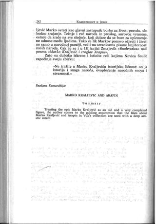 .242 К њиж евност и ј ези к
lj ević Marko ostati lcao glavni zastupnik borbe za život, pravdu, slo-
bodno trajanje. Težnje i reč narođa iz prošlog, surrovog vremena,
ostaće da zrače na sve sledeće, koj i dolaze da se bore za oplemenj e-
ne odnose među lj udima. Tako će lik Markov ponovo oživeti i živeti
ne samo u narodnoj poeziji, već i na stranicama pisane knj iževnosti
naših naroda. Čak će se i u I I I knj izi Zmaj evih »Snohvatica« naći
pesma »Marko Kralj ević i troglav Arapin«.
Zato su duboiko iskrene i istinite reči koj ima Novica Šaulić
započinj e svoj u zbi r ku:
»Ne tražite u Marku Kraljeviću istorij sku ličnost : on je
istorij a i snaga naroe'.a, ovaploćenj e narodnih snova i
stv ar n o st i .«
Snežana Samardžij a:
M A RK O K RA L JE V I Ć AN D A RA PI M
S u m m a r y
Treating the epic Marko Kr alj ević as an old and a very complexed
figure, the author comes to the guiding assumption that the lines about
Marko Kralj ević and Arapin in Vuk's collection are used with a deep arti-
st i c i n t en t .
 