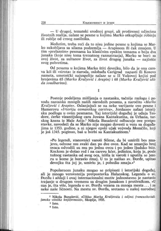 228 К љи ж евн ост и ј език
— U drugoj, tematski srodnoj grupi, ali proširenoj odj ecima
životnih realija, nalaze se pesme u kojima Marko otkupljuj e robinju
ili roblj e od crnog nasilnik a.
Međutim, treba reci da to nisu jedine pesme u koj ima se Mar-
ko sukobljava sa silama podzemlja — Arapinom i'li čak zmajem. U
tim »prelaznim« pesmama ka klasičnim epskim temama o boju dva
junaka (koje nisu tema trenutnog razmatranj a), Marko se bori: za
svoj život, za sultanov život, za život drugog j una'ka — naj češće
svog pobrat ima.
Od pesama u koj ima Marko štiti devoj ku, bilo da j e ona care-
va kći dili »sirota« iz inaroda, oslobađa Carigrad napasti ili Kosovo
nameta, umetni čki naj uspelij e nalaze se u I I Vukovoj knj izi pod
broj evi ma 65 (Marko Kralj ević i Arapin) i 68 (Marko Kralj ević uki-
da svadbar inu).
I
Postoj e podelj ena mišlj enj a o nastanku, t ačnij e razlogu i po-
vodu nastanka mnogih naših narodnih pesama, a naročito »Marko
Kraljević i Arapin«. Oslanj ajući se na neke varij ante ove pesme i
Hamerovu »I storiju osmanskog carstva«, Jordanov nalazi istorij-
sku podlogu u ovirn pesmama. Taj istorij ski događaj j e udaj a Teo-
dore, ćerke vizantij skog cara Jovana Kantakuzina, za Urhana, tur-
skog Imeza iz Male Azij e.2 Niikola Baai ašević odbacuj e ove pretpo-
stavke, navodeći da se Marko nij e mogao dovesti u vezu sa događa-
j ima iz 1353. godine, a ni njegov epski uj ak voj voda Momčilo, koji
j e još 1345. poginuo, baš u borbi sa Kantaikuzinom.3
»Po legendi, stanovnici varoši Si lene, da bi umirili bes zma-
jevu, odnose mu svaki dan po dve ovce. Kad ee smanji o broj
ovaca odvodili su mu po j ednu ovcu i po j edno ljudsko biće.
Kockom j e došao r ed i na carevu kćer , j edini cu, koj a j e, posle
tužnog rastanka od svog oca, izišla iz varoši i uputila se j eze-
r u u kome j e boravio zmaj . U to j e naišao sv. Đor đe, upitao
devoj ku šta j oj je, umir io j e, i pobedio zmaj a.«4
Popularnom j unaku mogao se pripisati i istorij siki događaj,
ali j e mnogo verovatnij a pretpostavka Halanskog. Legenda o sv.
F>orđu i aždaj i i ovaj internacionalni motiv j ednostavno j e nastavio
traj anj e u drugom vr emenu sa drugim junakom i protivni'kom. »U
nas j e, šta vi še, legenda o sv. Đorđu vezana za mnoga mesta . . . i za
neke naše ličnosti . Na mestu sv. Đor đa, sretamo u našoj narodnoj
2 Ni kola Banašević, »Ci klus M ar ka K ralj evića i odj eci f rancusko-tali-
j anske viteške knj iževnosti«, Skoplj e, 1935.
3 I s t o .
4 I st o .
 