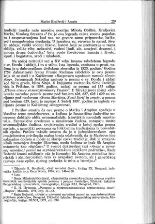 Marko Kraljević i Arapin 229
tradicij i jtmake naše narodne poezije: Miloša Obilića, Kralj eviea
Marka, Visokog Stevana.«5Da j e ova legenda zaista veoma popular-
na i rasprostranjena kod nas, ne govore samo priipovetke, baike,
već i mnogobrojna predanja. U j ezerima su, verovao j e narod, žive-
le: aždaje, veliki vodeni bikovi, hatovi 'koji se pretvaraju u razna
obličj a, velike r ibe, nečast ivi , vodeni Ijudi , ale, zmajevi , dr agoni, i
mnoga druga eudovišta,6 koj a prete čovekovom imanj u i životu,
lepoti i bogatstvu, sreći i mladosti.
Na našoj terit orij i već u XV veiku imamo zabeleženu legendu
o sv. Đorđu i aždaji , i to u stihu. I sta legenda, zanisana u prozi , na-
đena j e u dubrovačkom ćirilskom zbom iku iz 1520. godine.7Godine
1769. dalmatinski f ratar Franj o Radman zabeležio j e ovu pesmu
koja će se .naći i u Kačićevom »Razgovoru ugođnom naroda slovin-
skog«. Jeromonah Niikodim zanisao je 'pesmu o sv. Đorđu i aždaj i
kod Širin grada, blizu Sinj a. U knji gama sveštenika Sime Janićij e-
vića iz Prištine, iz 1895. godine, nalazi se pesma od 153 stiha:
„Ш сна ct omv великомучш ику Гш рио"
. U Štrekeljevoi zbirci »Sto-
vcnske narođne pesmi« pesme pod broj em 626, 627, 628 i 629 su va-
rij ante pod naslovom »Sveta Marijeta, Sveti Jurij in zmaj «, a pesma
pod brojem 629, koju je zapisao J. šašelj 1887. godine je izgleda va-
rij anta pesme iz Kačićevog »Razgovora«.
I Putilov smat ra da ove pesme o Marku i Arapinu spadaju u
klasične teme zmaieborstva, u koj ima je fantastično čudovišite po-
stepeno dobi j alo oblik ovozemaljiskih , istor ij sk ih nar odnih neprij a-
telj a. Fantastične predstave s mnoštvom čudesa, ustupaju mesto
ovozemalj skim čudima, svoj stvenim sredini u koj oj epska pesma
nastaj e, a genetički povezana sa folklornim t radicijama iz provobit -
nih epoha. Putilov takođe smatra da j e u j užnoslovenskom epu
zmaj ebor stvo privilegij a malog broj a odabr anih, da j e Markovo ime
naknadno dodat o u motiv iz star ij e epske tradi cije, do!k ie zmaj -na-
silnik zamenj en drugim likovima, među koiima se ipak lik Arapina
ustanovio kao »tipičan«.8U svoj oj doktorskoi tezi »Arapi u usme-
noj narođnoj pesmi na srpskohrvatskom iezičkom područj u«, Rade
Božovi ć iznosi mišlj enie »da j e for mulni lik Arapina posledica isto-
rijskih i akulturoloških veza sa arapskim svetom, ali i genetičkog
razvoja naše epike, njenog prelaska iz mita u istoriju.«9
5 Tihomir R. Đorđević, »Naš narodni život«, knjiga I X , Beograd, izda-
vačka knj ižarnica Geca Kona, 1934, str . 148—158.
6 I st o .
7 Nada Milošević-Đor đević, »Zaj ednička tematsko-sižej na osnova srpsko-
hrvatskih neistorij skih epskih pesama i prozne tradicij e«, Filološk i fakultet
Beogradskog univerziteta, monografij e, knj iga X LI , Beogr ad, 1971.
s Б. H . Путилов, „Русск ии и гоуж нославаанскип героическ ип зпос"
,
„Нау к а"
, Моокв а, 1971, стр. 31—53.
9 Rade Božović, »Arapi и usmenoj narodnoj pesmi na srpskohrvatskom
jezičkom područj u«, Beograd, Filološki fakultet Beogradskog univerziteta,Mo-
nogr afij e, k njiga X LV I I , 1977, str . 218.
 