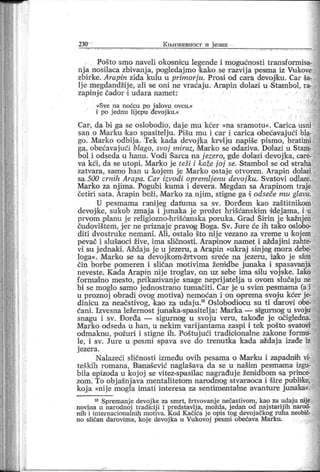 230
"
К њш к евност и ј език
Pošto smo naveli okosmcu legende i mogućnosti transformisa-
nja nosilaca zbivanj a, pogledaj mo ikako se r azvij a pesma iz Vukove
zbirke. Arapin ziđa kulu u primorju. Prosi od cara devoj/ku. Car ša-
lj e megdandžije, ali se oni ne vraćaj u. Arapin dolazi u Stambol, ra-
zapinj e čador i udara namet:
»Sve na noćcu po j alovu ovcu.«
i po j ednu lij epu đevoj ku.«
Car , da bi ga se oslobodio, daj e mu kćer »na sramotu«. Carica-usni
san o Marku k ao spasi telju . Pišu mu i car i carica obećavaj ući bla-
go. Marko odbij a. Tek kada devojka krvlju napiše pismo, bratimi
ga, obećavaj ući blago, svoj miraz, Marko se odaziva. Dolazi u Stam-
bol i odseda u hanu. Vodi Šarca na j ezero, gde dolazi devoj ka, care-
va kći , da se utopi. Mark o j e teši i kaže j oj se. Stambol se od straha
zatvara, samo ban u k oj em j e Marko ostaj e otvoren. Arapin dol azi
sa 500 cm ih Arapa. Car izvodi opremlj enu devoj ku. Svatovi odlaze.
Marko za nj ima. Pogubi kuma i devera. Megdan sa Arapinom traje
četir i sata. Arapin beži, Marko za nj im, stigne ga i odseče mu glavu.
U pesmama ranij eg datuma sa sv. Đorđem kao zaštitnikom
devojike, suk ob zmaj a i j unaka j e prožet hrišćanskim d'dej ama, i u
prvom iplanu j e religiozno-hrišćanska poruka. Grad Šir in j e kažnjen
čudovištem, j er ne priznaj e pravotg Boga. Sv. Jure će ih tak o oslobo-
di ti dvostruke nemani . Ali, ostalo što nij e vezano za vreme u k oj em
pevač i slušaoci žive, ima sličnosti . Arapinov namet i aždaj ini zahte-
vi su j ednaki. Aždaj a j e u j ezeru, a Ar apin »ukraj sinjeg -mora debe-
loga«. Marko se sa devojk om-žrtvom sreće na j ezeru, ia!ko j e sam
čin borbe pomeren i sličan motivima ženidbe junaka i spasavanja
neveste. Kada Arapin nij e troglav, 011uz sebe ima silu voj ske. Iako
for malno mesto , pr ikazivanj e snage neprij atelj a u ovom slučaju ne
bi se moglo samo j ednostrano tumačiti . Car je u svim pesmama (a i
u proznoj obradi ovog motiva) nemoćan i on oprema svoju kćer je-
dinicu za neačstivog, kao za udaj u.10 Oslobodiocu su ti dar ovi obe-
ćani. Izvesna ležernost j unaka-spasitelj a: Marka — sigurnog u svoju
snagu i sv. Đorđa — sigurnag u svoju veru, takođe je očigledna.
Marko odseda u han, u nekim varij antama zaspi i tek pošto svatovi
odmakn-u, požuri i stigne ili . Poištuj ući tradioionalne zakone formu-
le, i sv. Jure u pesmi spava sve do trenutka kada aždaj a izađe iz
j ezer a.
Nalazeći sličnosti između ovih pesama o Mar ku i zapadnih vi-
teških romana, Banaišević naglašava da se u našim pesmama izgu-
bila epizoda u koj oj se vitez-spasilac nagrađuje ženddbom sa prince-
zom. To objašnj ava mentalitetom narodnog stvaraoca i širepublike,
koj a »nije mogla imati interesa za sentimentalne avanture junaka«.
10 Spremanje devoj ke za smrt, žr tvovanj e nečastivom, kao za udaju nije
novina u narodnoj tradiciji i pređstavlj a, možda, j edan od naj starij ih narod-
nih i inlernacionainih motiva. Kod Kačića j e opis tog devoj ačkog ruha neobič-
no sličan dar ovima, koj e devoj ka u Vukovoj pesmi obećava Marku.
 