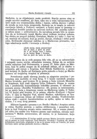 Mar ko K ralj ević i Ar apin 231
Međutim, to se objašnjenj e može proširiti. Starije pesme nisu se
mogle završiti svadbom, j er Jure, iako mu u svim varij antama kra-
ljevi nude sva ovozemalj ska dobra i lepote, odbija darove i odlazi
da strada za veru koj u propoveda. Sećanj e na to moglo je usioviti
■razvij anje fabule u Vukovoj varij anti, u koj oj nema ni pomena o
eventualnoj ženidbi j unaka sa cairevom ćerkom. Od početka njihov
je odnos j asan — pobratimstvo. Za narodnog pevača bilo je nespo-
jivo da se hrišćanski juri a'k Матко oženi ćerkom turskog sultana,
bez obzir a na mogući položaj . Uostalom , Mar ko je i tako — kao va-
zal, moćniji od sultana, koj i ga posini, daruj e, strahuje i drhti ipred
njim. Hrišćanski elemenat zadržan j e u Mark ovom pristanku, raz-
logu odazivanj a molbi i kretanj a u dvoboj :
»Jaoh m ene, moj a posestr imo!
Zlo j e poći , a gor e ne poći :
da s
'
ne b oj im car a i car ice,
j a se b oj im B oga i Jovana;
baš ću poći da neću ni doći«.
Verovatno da j e ovih pesama biio više, aili su se zaboravlj ale
i ustupale mesto novim, aktuelndm temama. Dokaz da su sećanj a
ostala nalazimo kod Petr anovića, u pesm i 27. Soko plače za Mar-
kom, koj i bi j edini mogao da ih oslobodi aždaje, ali je daleko u
primorj u, gde ratuj e s Arapima. Kod Nikole Kašikovića, u pesmi
pod broj em 14, Raj ko od Zmij anj a priča epizodu u kojoj ga Магко
spasava od troglavog Arapina iz primorj a.
Povezivanj e eps'ki slavnog j unaka sa mj eigovim precima i po-
tomcima nij e zaobišlo ni ovaj 'krug. U I knj izi narodnih pesama
Matice hrvatske, pod broj em 52 je pesma o boju voj vode Momčila
sa Arapinom, koj i traži njegovu ljubu Vidosavu. Pesma j e veoma
loša i predstavlja kontaminaciju nekoliko pesama. U okosnici j e
poznata pesma »Ženidba Vukašinova«. Ali, pesma j e interesantna,
jer se motiv boj a s Arapinom vezuje za Markovog uj aka. U Vuko-
voj VI knjizi pod brojem 19 je pesma »Marko Kraljević i Ogjeni
Vuk«. U njoj ;se Ognj eni Vuk, sestrić Markov, sukoblj ava sa Ara-
pinom i njegovom četom oid triđeset crnih junaka. Tr adicionalan
odnos ujak—sestrić, karakterističan za epiku, uipleo se tako, do-
sledno, i u ovaj krug pesama.
Sličnost legende i pesama o sv. Đorđu i Marku i Arapinu zaista
je vidna. Razlike postoje, u načinu oblikovanj a, i ipesničkoj r eči ,
koja je kod Vukovog pevača zaista umetnost. Ali, u svemu postoji
j oš nešto što uzdiže ov.u Vuk ovu pesmu nad ostalim a, sličnim vari-
jantama.11) Možda neverovatno, ali osetno, to je humanost, koju
11 U obj ašnj enj ima I I knj ige epskih pesama Matice hrvatske navode se
j oš tri pesme sa ovim motivom. Kod Ostoj ića, Strohola i Trnskog, ali, prema
priloženom materij alu, očigiedno j e da su te pesme lošij e od Vukove, j er pred-
stavlj aj u samo spr egu poznatih motiva o M ar ku.
 