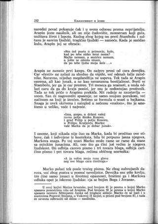 232 К њи ж евн ост и јези к
narodni pevač pokazuje ča'k i u svom odnosu prema neprijatelj u.
Arapin jeste nasi lnik , ali on nij e čudovi šte, mon'str um koj i guta,
uništava život i lepotu. Razlog zbog koj eg on preti Stambolu i sul-
t anu j e sasvim ljudski , tragično Iju dski — samoća. K ada j e sazidao
kulu, Arapin joj se obraća:
»Što ćeš pust a u pr imorju , kulo,
k ad po tebe ni tko šetat nema?
M aj ke nemam , a sestr ice nem am ,
a j ošte se oženio ni sam ,
da po tebe Ij uba moj a šeće . . . «
Arapin ne zameće prvi kavgu. On najpre prosi od cara devojku.
Car »čestit« ne nalazi za shodno da otpiše, već odmah šalj e zatoč-
nike. Naravno, nijedan megdandžij a ne uspeva. Tek tada se Arapin
oprema, ali kao j unak , a ne kao nerazumna bestij alnost . Sveti se
Stambolu, jer ga je car prezreo. Tri meseca ga sramoti , a onda od-
lazi car u da ga do kraj a poni zi, j er mu j e nedostoj an protivnik.
Tada se tok priče o Arapinu prekida. Nit radnj e se zaustavlj a —
snom. San će nagovestiti spasenj e, ne samo svojom porukom , već
načinom na koj i je izrečen. Setimo se formula o snazi u baj kama.
Snaga j e uvek. skrivena i naizgled u nečemu »malom«, što j e sme-
šteno u veliko , veće i naj veće.
»I ma, gospo, u državi vašoj
r avno polj e šir oko K osovo,
i gr ad Prilip u polj u K osovu,
u Pr ilipu K r alj evću M ar ko;
vale M ar ka da j e dobar j unak«.
I onome, koji nikada nij e ouo za Marka, kada bi pročitao ove sti-
hove, čaik i izdvoj ene iz 'konteksta, bila bi potpuno jasna nj egova,
Mar kova snaga. Po toj snazi Marko može r ame uz rame da stane
sa mit skim j unacima. Ali , ono što ga čini j oš većim j e njegova
Ij udskost . On odbi ja carevo pismo i tri tovara blaga, odbij a cari-
čino pismo i pet tovara blaga, rečima običnog smrtni ka:
»A j a volim moj u rusu glavu
neg sve blago cara čestitoga.«
Marko polazi tek posle trećeg pisma. Ne zbog nabroj anih da-
rova, već zbog pozdva u pomoć nevoljnice. Devojka mu piše krvlju,
što čine samo j unaci u životnoj opasnosti, bratimi ga i Markova
odluka opet j e iskreno lj udska: »j a se boj im Boga i Jovana«.
U ovoj knj izi Matice hrvatske, pod broj em 41 j e pesma u koj oj Marko
spasava posestrimu vilu od Arapina. Pod brojem 50 je pesma u kojoj Marko
spasava nevestu Sibinj anin Janka od troglave aždaj e. Marko će se naći i u
svatovima Popović Stoj ana, u Vukovoj I I knj izi, u pesmi pod broj em 87, i tada
će n evest u o db r an i t i o d dži n a — n asi ln i k a.
 