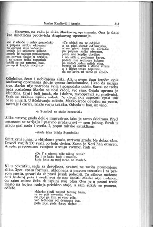 M ar k o K r al jev ić i Ar ap in 233
Nar avno, na redu j e slika Mankovog оргет апј а. Ona j e data
kao simeti-ična protiv-teža Arapinovog opr emainj a.
»on s' obuče u r uho gospodsko
a pripasa sablj u okovanu,
pa opremi sivu bedevij u :
poteže j oj sedmor e kolane,
zauzda j e uzdom pozlaćenom ,
pa priveza čador u ter kij u,
i sa str ane tešku topuzinu ;
kobili se na r am ena baci,
pa upr ti koplj e uboj ito,«
»Te oblači na se odij elo:
a na pleći ćur ak od kurj aka,
a na glavu kapu od kurj ak a;
pa pripasa salj u okovanu,
j ošte uze koplj e uboj ito;
i on siđe u podrume Sarcu,
poteže m u sedm or e kolane;
pa natoči j edan mij eh vina,
obj esi ga Šarcu s desne str ane
a s lij eve tešku topuzinu,
d a n e k r i v a n i t am o n i am o ?«
Očigledno, česta i uobičajena sli ka. Ali, u ovom času izrečen opis
Markovog opremanj a deluj e veoma funfccionalno, i kao da razigra
srce. Marku nij e potrebna svila i gospodsko odelo. Šarou ne treba
uzda pozlaćena. Marko ne nosi čador, već vino. Ostala otprema je
identična. Crni i beli jimak, zlo i dobro, ravnopravni su protivnici.
Sada se očekuje njihov sulko'b. Po drugi put započeti epski tok
će se umiriti. U iščekivanju sukoba, Marko sreće devojiku na j ezeru,
savetuj e i caricu, izlaže svoju taktiku. Odseda u han, uz vino,
»a St am b ol se stad e zat v ar at i .«
Slika mrtvog grada deluj e impr esivno, iako j e samo skicirana. Pred
nesrećom se savij aj u i pasivno predaj u svi — sem jednog. Strah u
gradu gasi nadu i svetla. I , poput mitsike kataklizme
»stade j eka bij ela Stambola.«
Smrt, crni j unak, u »bij elom« gradu, mrtvom gradu. Ne dolazi sam.
Dovodi svoj ih 500 svata po belu đevicu. Samo j e Novi han otvoren.
Arapin , prepotentno verujući u svoj u svemoć, čudi se:
»Da Г u nj emu niđe nikog nema?
Da 1 j e kako ludo i m anito,
koj e j ošte za moj strah ne znade?«
Ni u povratku, sada sa devoj kom, svatovi ne zatiču promenjenu
sliku. Opet, epska formula, uklopljena u pravom tr enutku i na pr a-
vom mestu, govori da će pravi j unak pobediti . Te stihove možemo
čuti bezbroj puta i svaki put će nas zaneti. Marko nije nadmen,
on samo mirno čeka da ispuni svoj plan. Ovo je u pesmi treće
mesto na kojem radnj a prividno staj e, a sam su'kob se pomera,
od laže.
»Mar ko sj edi nasred Novog hana,
te on pij e crveni ku vino;
ne pij e ga čim se vino pij e,
već leđenom od dvanaest oka,
pola pije. pola Šarcu daj e.«
 