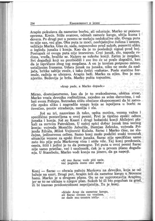 234 К њнж евност и ј език
Arapin pokušava da nametne borbu, ali odustaje. Marko se ponovo
oprema. K reće. Stiže svatove, odmah zameoe kavgu, ubij a kuma i
dever a. Po drugi put u pesmu se mešaj u nedoikučive sile. Ovoga puta
to nij e san, već glas. Oba put a te moći, neobj ašnj ive čulima i umom,
veličaj u Marka. Glas će, sada, neposredno pred sukob, ponoviti sliku
o izgledu j unaka i konj a. Kao da j e to poslednj i signal pred boj .
Fostupak ni ovoga puta nij e izneveren. Crni junak, zlo, napada re-
čima, vređa, hvališe se. Najpre se su'kobe konj i . Zatim j e megdan.
Svi događaj i koj i su pr ethodili i sve što će se posle dogoditi, kao
da j e ispričano zbog tog megdana. A on j e izrečen p otpuno mim o,
ustalj enim frazama. Udara j unak na j unaka, niko ne može da nad-
j ača, britke sablj e zveče, i tako četiri »sahat a«. Posle statične for-
mule, radnj a se ubrzava. Arapin beži. Marfko za nj im . Sve je mu-
njevito. Bedevij a je brža. Marko pušta topuzinu.
»Ar ap pade, a M arko dopade.«
Mirno, dostojanstveno, kao da j e to svakodnevna, obična stvar,
Marko vraća devoj ku roditelj ima, zaj edno sa svim darovima, i od-
lazi svom Prilepu. Sutradan stižu obećane skupocenosti da bi zatvo-
rile epsku sliku i nagradile snagu koj a se ispolj ava u borbi za
čovečno, protiv stradanj a, nasilj a i zla.
Još su tri , nazovimo ih tak o, opšt a motiva, veoma važna i
speoifično postavljena u ovoj ipesmi. Prvi je tipično epski: odnos
j unaka i konja. Još su Ksant i drugi božanski konj i Ahilej evi pla-
kali za mrtvim Patroklom. U našoj epici dobar junak ima vernog
konj a: vojvoda Momčilo Jabučila, Darn j an Zelenka, vojvoda Pri-
j ezda Ždrala, Miloš Voj inović Kulaša. Šarac i Marko čine, ne slu-
čajno, j edinstvenu celinu. Samo konj može podeliti svaki trenutak
situacij e vezane za epski život junaka. Šarac nij e specif ičan samo
zato što pije pola Markovog vina i stiže vile. Taj konj pr edoseća,
oseća, štiti i j edini j e tu da pomogne. Tri puta u ovoj pesmi Šarac
nije samo pratilac, već i saučesnik, čak j e u pr vom planu događa-
nj a. U Stambolu, Marko vodi konj a na j ezero, da ga napojii.
I
»Al mu Šarac vode piti neće,
već pogleda često oko sebe.«
Konj — Šarac — obraća pažnju MarkoVu na devojiku, koj a se od-
lučuj e na smr t . Drugi put, Arapin želi da zametne kavgu u Novome
hanu. Mar ko j e u drugom planu. On se ne suprotstavlj a Arapinu,
jer se to ne uklapa u njegov plan. Sukob bi ili bio poguban za gra d,
ili bi izazvao predostrožnost neprij atelja..Tu je konj .
»šćaše Arap da zametne kavgu,
аИ Šar ac svezan na v r ati m a,
n e dade m u vunu t ra ui ći ,«
 