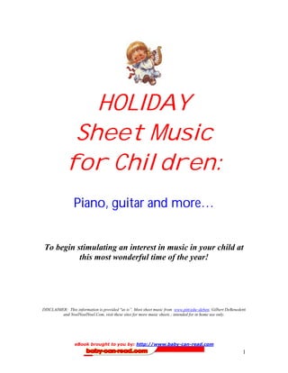HOLIDAY
              Sheet Music
             for Children:
                 Piano, guitar and more…


 To begin stimulating an interest in music in your child at
           this most wonderful time of the year!




DISCLAIMER: This information is provided quot;as is”. Most sheet music from www.pitt/edu~deben; Gilbert DeBenedetti
         and NoelNoelNoel.Com, visit these sites for more music sheets ; intended for in home use only.




                 eBook brought to you by: http://www.baby-can-read.com
                                                                                                             1
 