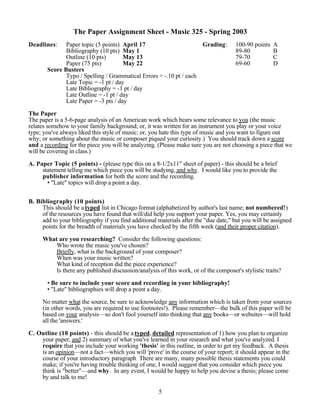 The Paper Assignment Sheet - Music 325 - Spring 2003
Deadlines:    Paper topic (5 points) April 17                       Grading:         100-90 points   A
              Bibliography (10 pts) May 1                                            89-80           B
              Outline (10 pts)        May 13                                         79-70           C
              Paper (75 pts)          May 22                                         69-60           D
       Score Busters
              Typo / Spelling / Grammatical Errors = -.10 pt / each
              Late Topic = -1 pt / day
              Late Bibliography = -1 pt / day
              Late Outline = -1 pt / day
              Late Paper = -3 pts / day

The Paper
The paper is a 5-6-page analysis of an American work which bears some relevance to you (the music
relates somehow to your family background; or, it was written for an instrument you play or your voice
type; you've always liked this style of music; or, you hate this type of music and you want to figure out
why; or something about the music or composer piqued your curiosity.) You should track down a score
and a recording for the piece you will be analyzing. (Please make sure you are not choosing a piece that we
will be covering in class.)

A. Paper Topic (5 points) - (please type this on a 8-1/2x11quot; sheet of paper) - this should be a brief
     statement telling me which piece you will be studying, and why. I would like you to provide the
     publisher information for both the score and the recording.
       • quot;Latequot; topics will drop a point a day.


B. Bibliography (10 points)
     This should be a typed list in Chicago format (alphabetized by author's last name; not numbered!)
     of the resources you have found that will/did help you support your paper. Yes, you may certainly
     add to your bibliography if you find additional materials after the quot;due date,quot; but you will be assigned
     points for the breadth of materials you have checked by the fifth week (and their proper citation).

     What are you researching? Consider the following questions:
         Who wrote the music you've chosen?
         Briefly, what is the background of your composer?
         When was your music written?
         What kind of reception did the piece experience?
         Is there any published discussion/analysis of this work, or of the composer's stylistic traits?

       • Be sure to include your score and recording in your bibliography!
       • quot;Latequot; bibliographies will drop a point a day.

     No matter what the source, be sure to acknowledge any information which is taken from your sources
     (in other words, you are required to use footnotes!). Please remember—the bulk of this paper will be
     based on your analysis—so don't fool yourself into thinking that any books—or websites—will hold
     all the 'answers.'

C. Outline (10 points) - this should be a typed, detailed representation of 1) how you plan to organize
    your paper, and 2) summary of what you've learned in your research and what you've analyzed. I
    require that you include your working 'thesis' in this outline, in order to get my feedback. A thesis
    is an opinion—not a fact—which you will 'prove' in the course of your report; it should appear in the
    course of your introductory paragraph There are many, many possible thesis statements you could
    make; if you're having trouble thinking of one, I would suggest that you consider which piece you
    think is quot;betterquot;—and why. In any event, I would be happy to help you devise a thesis; please come
    by and talk to me!

                                                     5
 