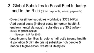 3. Global Subsidies to Fossil Fuel Industry
and to the Rich (direct payments, in-kind payments)
1
• Direct fossil fuel subsidies worldwide $333 billion
• Add social costs (indirect costs to human health &
environmental damage): subsidies are $5.3 trillion
(6.5% of global output).
• Source: IMF for 2015
• Low-income families & regions indirectly (worse health
& pollution & climate crisis) subsidize rich people &
nation’s high-carbon, wasteful lifestyles.
 