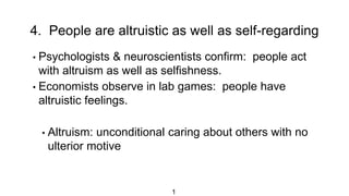 4. People are altruistic as well as self-regarding
1
• Psychologists & neuroscientists confirm: people act
with altruism as well as selfishness.
• Economists observe in lab games: people have
altruistic feelings.
• Altruism: unconditional caring about others with no
ulterior motive
 