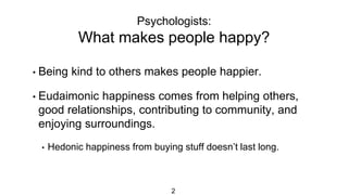 Psychologists:
What makes people happy?
2
• Being kind to others makes people happier.
• Eudaimonic happiness comes from helping others,
good relationships, contributing to community, and
enjoying surroundings.
• Hedonic happiness from buying stuff doesn’t last long.
 