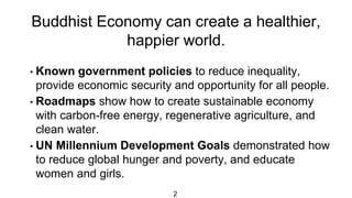 Buddhist Economy can create a healthier,
happier world.
2
• Known government policies to reduce inequality,
provide economic security and opportunity for all people.
• Roadmaps show how to create sustainable economy
with carbon-free energy, regenerative agriculture, and
clean water.
• UN Millennium Development Goals demonstrated how
to reduce global hunger and poverty, and educate
women and girls.
 