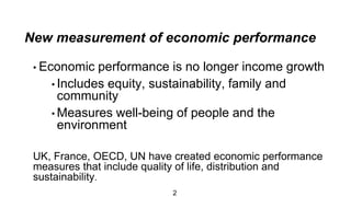 New measurement of economic performance
2
• Economic performance is no longer income growth
• Includes equity, sustainability, family and
community
• Measures well-being of people and the
environment
UK, France, OECD, UN have created economic performance
measures that include quality of life, distribution and
sustainability.
 