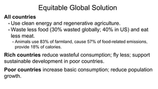All countries
• Use clean energy and regenerative agriculture.
• Waste less food (30% wasted globally; 40% in US) and eat
less meat.
• Animals use 83% of farmland, cause 57% of food-related emissions,
provide 18% of calories.
Rich countries reduce wasteful consumption; fly less; support
sustainable development in poor countries.
Poor countries increase basic consumption; reduce population
growth.
Equitable Global Solution
 
