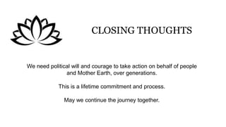 CLOSING THOUGHTS
We need political will and courage to take action on behalf of people
and Mother Earth, over generations.
This is a lifetime commitment and process.
May we continue the journey together.
 