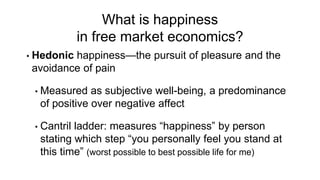 • Hedonic happiness—the pursuit of pleasure and the
avoidance of pain
• Measured as subjective well-being, a predominance
of positive over negative affect
• Cantril ladder: measures “happiness” by person
stating which step “you personally feel you stand at
this time” (worst possible to best possible life for me)
What is happiness
in free market economics?
 