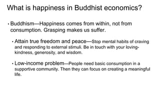 • Buddhism—Happiness comes from within, not from
consumption. Grasping makes us suffer.
• Attain true freedom and peace—Stop mental habits of craving
and responding to external stimuli. Be in touch with your loving-
kindness, generosity, and wisdom.
• Low-income problem—People need basic consumption in a
supportive community. Then they can focus on creating a meaningful
life.
What is happiness in Buddhist economics?
 