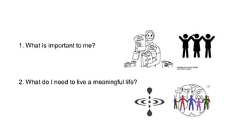 1. What is important to me?
2. What do I need to live a meaningful life?
 