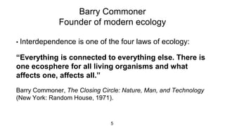 Barry Commoner
Founder of modern ecology
5
• Interdependence is one of the four laws of ecology:
“Everything is connected to everything else. There is
one ecosphere for all living organisms and what
affects one, affects all.”
Barry Commoner, The Closing Circle: Nature, Man, and Technology
(New York: Random House, 1971).
 