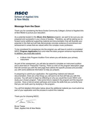 Message from the Dean
Thank you for considering the Nova Scotia Community College’s School of Applied Arts
& New Media to pursue your education.

As a potential student in the Music Arts Diploma program, we want to be sure you are
prepared and successful in your choice of studies. Therefore, we will be asking you to
forward some additional supporting material and documentation that will illustrate your
potential in this field and will help demonstrate concrete evidence of commitment and
achievement in areas that are valued within the complex music profession.

To be considered for acceptance into the program you will have to submit a completed
NSCC Program Application form and meet the basic program entrance requirements.
In addition, you must also submit:

      A Music Arts Program Audition Form where you will declare your primary
       instrument

As part of this assessment, you will also be asked to complete an instrument audition
and a short test on Theory/Ear Training. There is a link on the program description page
that will connect you with the web page that outlines the specific process and provides
you with some additional information to help you prepare.

In preparing to submit your application, the supporting material and relevant
documentation, there are a few things you will want to do that will help you with this
process. You will want to begin by reflecting on why you would like to join NSCC and
study your chosen program. Take some time to research the program and the required
courses. Have a look at career pathways and review the skills that you currently have
that you can build upon by studying in the program.

You will find detailed information below about the additional material you must submit as
part of your application and the process to submit this material.


Thank you for choosing NSCC.




Bruce Tawse
Dean, Applied Arts & New Media
 