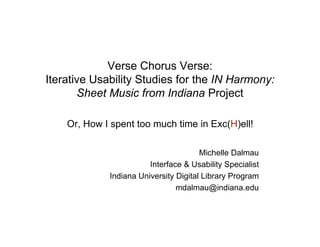 Verse Chorus Verse:
Iterative Usability Studies for the IN Harmony:
       Sheet Music from Indiana Project

    Or, How I spent too much time in Exc(H)ell!

                                       Michelle Dalmau
                        Interface & Usability Specialist
             Indiana University Digital Library Program
                                mdalmau@indiana.edu
 