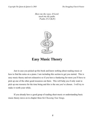 Copyright The Quinn & Quinn Co 2005                            The Struggling Church Pianist



                                Show me thy ways, O Lord;
                                   teach me thy paths.
                                    Psalm 25:4 (KJV)




                            Easy Music Theory


      Just in case you picked up this book and know nothing about reading music or
how to find the notes on a piano. I am including this section to get you started. This is
easy music theory and not exhaustive so if you have a hankering for more you’ll have to
pick up one of the other good resources out there. This will help you if only want to
pick up one resource for the time being and this is the one you’ve chosen. I will try to
make it worth your while.


      If you already have a good grasp of reading sheet music or understanding basic
music theory move on to chapter three for Choosing Your Songs.




                                                   8
 