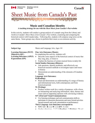 Music and Canadian Identity
        A teaching strategy for use with the Sheet Music from Canada’s Past website

In this activity, students will conduct a group analysis of a sample song from the Library and
Archives Canada’s Sheet Music from Canada’s Past website, examining and comparing the
historical context with Canada today. Following this, students will compose song lyrics on the
same theme. Some groups may choose to perform their music as an extension activity.



                                Music and Language Arts; Ages 14+
Subject/Age

Learning Outcomes (WCP) Fine Arts Outcomes (Music):
                         In completing this activity, students will:
Objectives (QC)
Learning Outcomes (APEF) • Describe some aspects of the historical context of music that
Expectations (ON)            they sing, play, or listen to
                         • Explain the function of certain musical forms in daily life
                         Social Studies Outcomes (History):
                         • Ask questions, identify problems, and effectively use
                             historical research methods to investigate topics and issues
                             in history
                         • Demonstrate an understanding of the elements of Canadian
                             identity
                         Language Arts Outcomes:
                         R (Reading):
                         • Read and demonstrate an understanding of a range of literary
                             and informational texts, both contemporary and from
                             historical periods
                         W (Writing):
                         • Produce written work for a variety of purposes, with a focus
                             on interpreting and analyzing information, ideas, themes and
                             issues and on supporting opinions with convincing evidence.
                         O/V (Oral and Visual Communication)
                         • Use listening techniques and oral communication skills to
                             participate in classroom discussions and more formal activities
                             (group research and work, presentation or performance)
                         These Language Arts Outcomes correspond to:
                         • WPC GO - R: 2.2; W: 2.3; O/V: 5.1/4.4
                         • Quebec objectives - 2 1/2 3 (Reading); 2 (Writing); 2B and
 