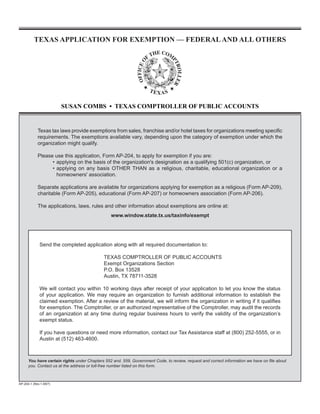 TEXAS APPLICATION FOR EXEMPTION — FEDERAL AND ALL OTHERS




                        SUSAN COMBS • TEXAS COMPTROLLER OF PUBLIC ACCOUNTS


            Texas tax laws provide exemptions from sales, franchise and/or hotel taxes for organizations meeting specific
            requirements. The exemptions available vary, depending upon the category of exemption under which the
            organization might qualify.

            Please use this application, Form AP-204, to apply for exemption if you are:
                  • applying on the basis of the organization's designation as a qualifying 501(c) organization, or
                  • applying on any basis OTHER THAN as a religious, charitable, educational organization or a
                    homeowners' association.

            Separate applications are available for organizations applying for exemption as a religious (Form AP-209),
            charitable (Form AP-205), educational (Form AP-207) or homeowners association (Form AP-206).

            The applications, laws, rules and other information about exemptions are online at:
                                                www.window.state.tx.us/taxinfo/exempt




             Send the completed application along with all required documentation to:

                                             TExAS COmPTROllER OF PubliC ACCOuNTS
                                             Exempt Organizations Section
                                             P.O. box 13528
                                             Austin, Tx 78711-3528

             We will contact you within 10 working days after receipt of your application to let you know the status
             of your application. We may require an organization to furnish additional information to establish the
             claimed exemption. After a review of the material, we will inform the organization in writing if it qualifies
             for exemption. The Comptroller, or an authorized representative of the Comptroller, may audit the records
             of an organization at any time during regular business hours to verify the validity of the organization’s
             exempt status.

             if you have questions or need more information, contact our Tax Assistance staff at (800) 252-5555, or in
             Austin at (512) 463-4600.



      You have certain rights under Chapters 552 and. 559, Government Code, to review, request and correct information we have on file about
      you. Contact us at the address or toll-free number listed on this form.



AP-204-1 (Rev.1-09/7)
 