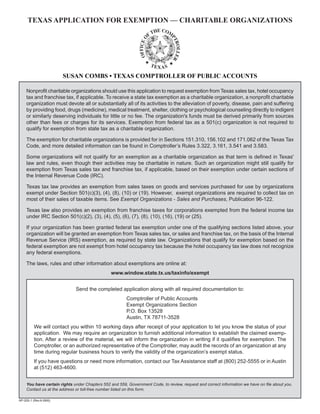 TEXAS APPLICATION FOR EXEMPTION — CHARITABLE ORGANIZATIONS




                        SUSAN COMBS • TEXAS COMPTROLLER OF PUBLIC ACCOUNTS

     Nonprofit charitable organizations should use this application to request exemption from Texas sales tax, hotel occupancy
     tax and franchise tax, if applicable. To receive a state tax exemption as a charitable organization, a nonprofit charitable
     organization must devote all or substantially all of its activities to the alleviation of poverty, disease, pain and suffering
     by providing food, drugs (medicine), medical treatment, shelter, clothing or psychological counseling directly to indigent
     or similarly deserving individuals for little or no fee. The organization's funds must be derived primarily from sources
     other than fees or charges for its services. Exemption from federal tax as a 501(c) organization is not required to
     qualify for exemption from state tax as a charitable organization.

     The exemption for charitable organizations is provided for in Sections 151.310, 156.102 and 171.062 of the Texas Tax
     Code, and more detailed information can be found in Comptroller’s Rules 3.322, 3.161, 3.541 and 3.583.

     Some organizations will not qualify for an exemption as a charitable organization as that term is defined in Texas'
     law and rules, even though their activities may be charitable in nature. Such an organization might still qualify for
     exemption from Texas sales tax and franchise tax, if applicable, based on their exemption under certain sections of
     the Internal Revenue Code (IRC).

     Texas tax law provides an exemption from sales taxes on goods and services purchased for use by organizations
     exempt under Section 501(c)(3), (4), (8), (10) or (19). However, exempt organizations are required to collect tax on
     most of their sales of taxable items. See Exempt Organizations - Sales and Purchases, Publication 96-122.

     Texas law also provides an exemption from franchise taxes for corporations exempted from the federal income tax
     under IRC Section 501(c)(2), (3), (4), (5), (6), (7), (8), (10), (16), (19) or (25).

     If your organization has been granted federal tax exemption under one of the qualifying sections listed above, your
     organization will be granted an exemption from Texas sales tax, or sales and franchise tax, on the basis of the Internal
     Revenue Service (IRS) exemption, as required by state law. Organizations that qualify for exemption based on the
     federal exemption are not exempt from hotel occupancy tax because the hotel occupancy tax law does not recognize
     any federal exemptions.

     The laws, rules and other information about exemptions are online at:
                                                www.window.state.tx.us/taxinfo/exempt


                              Send the completed application along with all required documentation to:
                                                        Comptroller of Public Accounts
                                                        Exempt Organizations Section
                                                        P.O. Box 13528
                                                        Austin, TX 78711-3528
          We will contact you within 10 working days after receipt of your application to let you know the status of your
          application. We may require an organization to furnish additional information to establish the claimed exemp-
          tion. After a review of the material, we will inform the organization in writing if it qualifies for exemption. The
          Comptroller, or an authorized representative of the Comptroller, may audit the records of an organization at any
          time during regular business hours to verify the validity of the organization’s exempt status.
          If you have questions or need more information, contact our Tax Assistance staff at (800) 252-5555 or in Austin
          at (512) 463-4600.


     You have certain rights under Chapters 552 and 559, Government Code, to review, request and correct information we have on file about you.
     Contact us at the address or toll-free number listed on this form.

AP-205-1 (Rev.6-08/6)
 