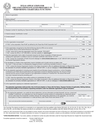 TEXAS APPLICATION FOR

                            ORGANIZATIONS ENGAGED PRIMARILY IN

                             PERFORMING CHARITABLE FUNCTIONS

      AP-199
    (Rev.1-02/3)

   1. Name of organization


   2. Mailing address*
             Street number, P.O. Box, or rural route and box number



                                                                                                                                                                                 County (or country, if outside the U.S.)
             City                                                                                 State/province                                  ZIP code




   3. Taxpayer number for reporting any Texas tax OR Texas identification if you now have or have ever had one. .................


   4. Federal employer identification number ............................................................................................................................. .

   5. Contact person*                                                                                                                                                        Phone* (Area code & number)



   6. Is the organization incorporated? .........................................................................................................................................................           YES             NO
             If quot;YES,quot; is the corporation quot;Non-Profitquot; as defined by the Texas Non-Profit Corporation Act? ............................................................                                     YES             NO

   7. Is the organization recognized by the Internal Revenue Service (IRS) as tax exempt
      under Section 501(c) of the Internal Revenue Code (IRC)? .................................................................................................................                            YES             NO
             If quot;YES,quot; which 501(c) does the organization have? [For example, quot;501(c)(8)quot;] ___________________________________
             If quot;NO,quot; contact the IRS at 1-877-829-5500 or visit their website at <www.irs.gov>.
   8. Does the organization hold a letter of exemption issued by the Texas Comptroller of Public Accounts
      certifying the organization is entitled to issue an exemption certificate under Section 151.310? .........................................................                                            YES             NO
             If quot;NO,quot; access the Comptroller of Public Accounts webpage at <www.window.state.tx.us> or call 1-800-531-5441 and ask for
             the Exempt Organizations Section.
   9. Do the Bylaws or Charter of the organization require charitable work of public service as stated under
      Tax Code 11.18(d) and state it is subsequently engaged primarily in performing charitable functions in Texas? ................................                                                        YES             NO
             If quot;NO,quot; contact the Exempt Organization Section of the State Comptroller's office for additional information on filing for the property
             tax exemption for primarily charitable organizations at 1-800-531-5441, or use our webpage at <www.window.state.tx.us>.
10. Do the statewide organization's (including local chapters) Annual Monetary Support contributions, In-Kind Charitable
    contributions and Public Service performed by the organization exceed its Operating Expenses, the Amount of Dues
    received and the amount of taxes imposed on the organization's property (or if exempt from, the amount that would
    have been imposed) during the preceding year? .................................................................................................................................                         YES             NO
             If quot;YES,quot; does the organization have written evidence to substantiate this claim? ..............................................................................                               YES             NO
             If quot;NO,quot; contact the Exempt Organization Section of the State Comptroller's office for additional information on filing for the property
             tax exemption for primarily charitable organizations at 1-800-531-5441, or use our webpage at <www.window.state.tx.us>.

11. Is the organization applying as a statewide organization? ...................................................................................................................                           YES             NO

             The statewide organization shall provide a list of all local chapters in Texas with the Name, Taxpayer Number (if applicable), Mailing Address,
             and Physical Address of the locations requesting exemption under the statewide organization’s group exemption.


             12. By signing this application, you certify the above statements, and any information provided therewith, are true, correct and
                 complete. Furthermore, you understand you may be required to provide evidence to substantiate any statements above                                                             Date of signature(s)
 SIGNATURE




                 and any other factor the Comptroller considers relevant. By making false statements on this application, you could be                                                              month    day       year
                 found guilty of a Class A misdemeanor or a state jail felony under Texas Penal code Section 37.10.

                    Type or print name and title of authorized representative              Drivers license number/state                                          Authorized representative

                                                                                                                                                             ➧
                                                                                                                                                    sign
                                                                                                                                                    here

The Franchise Tax statute provides for an exemption to an organization that has qualified under Section 501(c)(2), (3), (4), (5), (6), (7), (8), (10), (16), (19), or
(25) of the IRC, and the Sales Tax statute provides for an exemption to those that have qualified under IRC Section 501(c)(3), (4), (8), (10), or (19).
Under Ch. 559, Government Code, you are entitled to review, request, and correct information we have on file about you, with limited exceptions in accordance with
Ch. 552, Government Code. To request information for review or to request error correction, contact us at the address or toll-free number listed on this form.

*OPEN RECORDS NOTICE - Your name, address, and telephone number are public information under the Texas Open Records Act, Chapter 552, Government Code.
Completed application should be mailed to:                            TEXAS COMPTROLLER
                                                                       111 East 17th Street
                                                                      Austin, TX 78774-0100
 