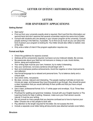 LETTER OF INTENT/AUTOBIOGRAPHICAL


                               LETTER
                     FOR UNIVERSITY APPLICATIONS
Getting Started

   •   Start early!
   •   Find out from your university exactly what is required. Don’t just find this information out
       second-hand and don’t assume that several universities require the same kind of letter.
   •   Consult with students who are already in your chosen program at the university. Consult
       people working in the field too, if possible. Try to find out as much as you can about the
       kind of person your program is looking for. Your letter should also reflect a realistic view
       of the field.
   •   Only write a letter of intent if the program application requires one.

Format and Style

   •   Check the guidelines for aspects covered.
   •   Address all the components required, but leave out any irrelevant details. Be concise.
   •   Be passionate about your field but not insincere or cheesy or cute. Avoid clichés,
       idioms, slang and euphemisms.
   •   Your writing style must be your own; however, try to make it interesting.
   •   Vary your sentences; not every sentence should begin with “I.
   •   Spin and emphasize positive achievements. Avoid the negative or show improvements
       and reflection.
   •   Use formal language but a relaxed and personal tone. Try to balance clarity and a
       unique style.
   •   Use active verbs, not passive.
   •   Be clear, concise, relevant and interesting. The people reading it will take at most one
       minute per page, and because they have thousands to go through, they should be given
       a clear impression that you would definitely fit their profile and that you have unique
       characteristics.
   •   Use a clear, professional format: 8.5 x 11 white paper and envelope, 12 pt. Times New
       Roman font.
   •   Proofread for spelling and grammar mistakes. Consult with your English teacher or The
       Learning Centre for help in editing. However, make sure your final version sounds
       natural; it must be your writing.
   •   Do not consult so many people that you become confused as to how to improve your
       letter. Choose one or two people to work with.
   •   Pay attention to the length required for the letter. Do not surpass the limit.
   •   Include a separate cover letter listing all documents (see attached sample cover letter).


Structure
 