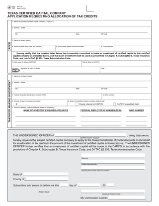 AP-214

                                    (Rev.9-07/2)



TEXAS CERTIFIED CAPITAL COMPANY
APPLICATION REQUESTING ALLOCATION OF TAX CREDITS
                             1. Name of proposed Certified Capital Company (“CAPCO”)



                             2. Address - Street



                                 City                                                                                      State                                 ZIP code



                             3. Name of contact person
CAPCO




                             4. Phone number (Area code and number)                              5. FAX number (Area code and number)                            6. E-mail address



                                I hereby certify that the investor listed below has irrevocably committed to make an investment of certified capital to this certified
                              capital company as indicated below, and that such investment shall be used as prescribed in Chapter 4, Subchapter B, Texas Insurance
                              Code, and rule 34 TAC §3.833, Texas Administrative Code.
                             Printed name of officer of CAPCO                                                                        Title of officer of CAPCO



                                         Signature of CAPCO officer                                                                                              Date



                             1. Name of Certified Investor
TAXPAYER MAKING INVESTMENT




                             2. Address - Street



                                 City                                                                                      State                                 ZIP code



                             3. Federal employer identification number (FEIN)                                                                                      4. NAIC number



                             5. Amount of cash irrevocably committed                                            6. Nature of Certified Investor’s interest (Check one)

                                  $                                                                                                Equity interest in CAPCO                            CAPCO’s qualified debt
                             7. Insurer’s affiliates. (Attach additional sheets as necessary.)

                                              NAME OF INVESTOR’S INSURER AFFILIATES                                                 FEDERAL EMPLOYER ID NUMBER (FEIN)                              NAIC NUMBER

                                  _____________________________________________________________________                             ______________________________________________              ________________________


                                  _____________________________________________________________________                             ______________________________________________              ________________________


                                  _____________________________________________________________________                             ______________________________________________              ________________________




                              THE UNDERSIGNED OFFICER of _________________________________________________ , being duly sworn,
                                                                                                                                   Certified Investor Taxpayer
                              hereby requests the subject certified capital company to apply to the Texas Comptroller of Public Accounts on its behalf
                              for an allocation of tax credits in the amount of the investment of certified capital indicated above. The UNDERSIGNED
                              OFFICER further certifies that an investment of certified capital will be made to the CAPCO in accordance with the
                              provisions of Chapter 4, Subchapter B, Texas Insurance Code, and 34 TAC §3.833, Texas Administrative Code.

                                                                                                                                    ____________________________________________
                                                                                                                                    Signature

                                                                                                                                    ____________________________________________
                                                                                                                                    Printed name and title

                                                                                                                                    ____________________________________________
                                                                                                                                    Daytime phone (Area code and number)

                              State of _______________________________
                              County of ______________________________

                              Subscribed and sworn to before me this _____ day of _______________ , 20 _____ .

                                                                                                                                    ____________________________________________
                                                                     (Notary Seal)
                                                                                                                                                                  Signature of Notary Public

                                                                                                                                   My commission expires __________________________ .
 