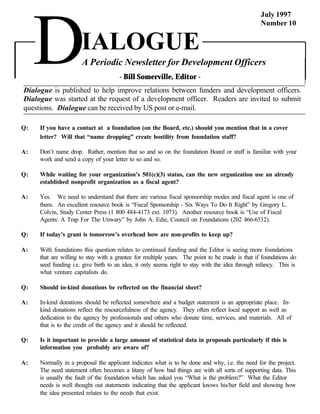 July 1997




     D
                                                                                                 Number 10


                      IALOGUE
                      A Periodic Newsletter for Development Officers
                                      - Bill Somerville, Editor -
Dialogue is published to help improve relations between funders and development officers.
Dialogue was started at the request of a development officer. Readers are invited to submit
questions. Dialogue can be received by US post or e-mail.

Q:   If you have a contact at a foundation (on the Board, etc.) should you mention that in a cover
     letter? Will that “name dropping” create hostility from foundation staff?

A:   Don’t name drop. Rather, mention that so and so on the foundation Board or staff is familiar with your
     work and send a copy of your letter to so and so.

Q:   While waiting for your organization’s 501(c)(3) status, can the new organization use an already
     established nonprofit organization as a fiscal agent?

A:   Yes. We need to understand that there are various fiscal sponsorship modes and fiscal agent is one of
     them. An excellent resource book is “Fiscal Sponsorship - Six Ways To Do It Right” by Gregory L.
     Colvin, Study Center Press (1 800 484-4173 ext. 1073). Another resource book is “Use of Fiscal
     Agents: A Trap For The Unwary” by John A. Edie, Council on Foundations (202 466-6512).

Q:   If today’s grant is tomorrow’s overhead how are non-profits to keep up?

A:   With foundations this question relates to continued funding and the Editor is seeing more foundations
     that are willing to stay with a grantee for multiple years. The point to be made is that if foundations do
     seed funding i.e. give birth to an idea, it only seems right to stay with the idea through infancy. This is
     what venture capitalists do.

Q:   Should in-kind donations be reflected on the financial sheet?

A:   In-kind donations should be reflected somewhere and a budget statement is an appropriate place. In-
     kind donations reflect the resourcefulness of the agency. They often reflect local support as well as
     dedication to the agency by professionals and others who donate time, services, and materials. All of
     that is to the credit of the agency and it should be reflected.

Q:   Is it important to provide a large amount of statistical data in proposals particularly if this is
     information you probably are aware of?

A:   Normally in a proposal the applicant indicates what is to be done and why, i.e. the need for the project.
     The need statement often becomes a litany of how bad things are with all sorts of supporting data. This
     is usually the fault of the foundation which has asked you “What is the problem?” What the Editor
     needs is well thought out statements indicating that the applicant knows his/her field and showing how
     the idea presented relates to the needs that exist.
 