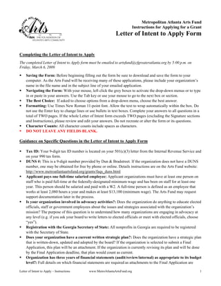 Metropolitan Atlanta Arts Fund
                                                                             Instructions for Applying for a Grant
                                                               Letter of Intent to Apply Form


Completing the Letter of Intent to Apply
The completed Letter of Intent to Apply form must be emailed to artsfund@cfgreateratlanta.org by 5:00 p.m. on
Friday, March 6, 2009.

     Saving the Form: Before beginning filling out the form be sure to download and save the form to your
     computer. As the Arts Fund will be receiving many of these applications, please include your organization’s
     name in the file name and in the subject line of your emailed application.
     Navigating the Form: With your mouse, left click the grey boxes to activate the drop-down menus or to type
     in or paste in your answers. Use the Tab key or use your mouse to go to the next box or section.
     The Best Choice: If asked to choose options from a drop-down menu, choose the best answer.
     Formatting: Use Times New Roman 11-point font. Allow the text to wrap automatically within the box. Do
     not use the Enter key to change lines or use bullets in text boxes. Complete your answers to all questions in a
     total of TWO pages. If the whole Letter of Intent form exceeds TWO pages (excluding the Signature sections
     and Instructions), please review and edit your answers. Do not recreate or alter the form or its questions.
     Character Counts: All character counts include spaces as characters.
     DO NOT LEAVE ANY FIELDS BLANK.

Guidance on Specific Questions in the Letter of Intent to Apply Form

     Tax ID: Your 9-digit tax ID number is located on your 501(c)(3) letter from the Internal Revenue Service and
     on your 990 tax form.
     DUNS #: This is a 9-digit number provided by Dun & Bradstreet. If the organization does not have a DUNS
     number, one may be obtained for free by phone or online. Details instructions are on the Arts Fund website:
     http://www.metroatlantaartsfund.org/grants/faqs_duns.html
     Applicant pays one full-time salaried employee: Applicant organizations must have at least one person on
     staff who is paid full-time at the federally-designated minimum wage and has been on staff for at least one
     year. This person should be salaried and paid with a W2. A full-time person is defined as an employee that
     works at least 2,080 hours a year and makes at least $13,100 (minimum wage). The Arts Fund may request
     support documentation later in the process.
     Is your organization involved in advocacy activities?: Does the organization do anything to educate elected
     officials, staff or government employees about the issues and strategies associated with the organization’s
     mission? The purpose of this question is to understand how many organizations are engaging in advocacy at
     any level (e.g. if you ask your board to write letters to elected officials or meet with elected officials, choose
     “yes”).
     Registration with the Georgia Secretary of State: All nonprofits in Georgia are required to be registered
     with the Secretary of State.
     Does your organization have a current written strategic plan?: Does the organization have a strategic plan
     that is written-down, updated and adopted by the board? If the organization is selected to submit a Final
     Application, this plan will be an attachment. If the organization is currently revising its plan and will be done
     by the Final Application deadline, that plan would count as current.
     Organization has three years of financial statements (audit/review/internal) as appropriate to its budget
     level?: Full details on which financial statements are required as attachments to the Final Application are

Letter of Intent to Apply – Instructions      www.MetroAtlantaArtsFund.org                                            1
 